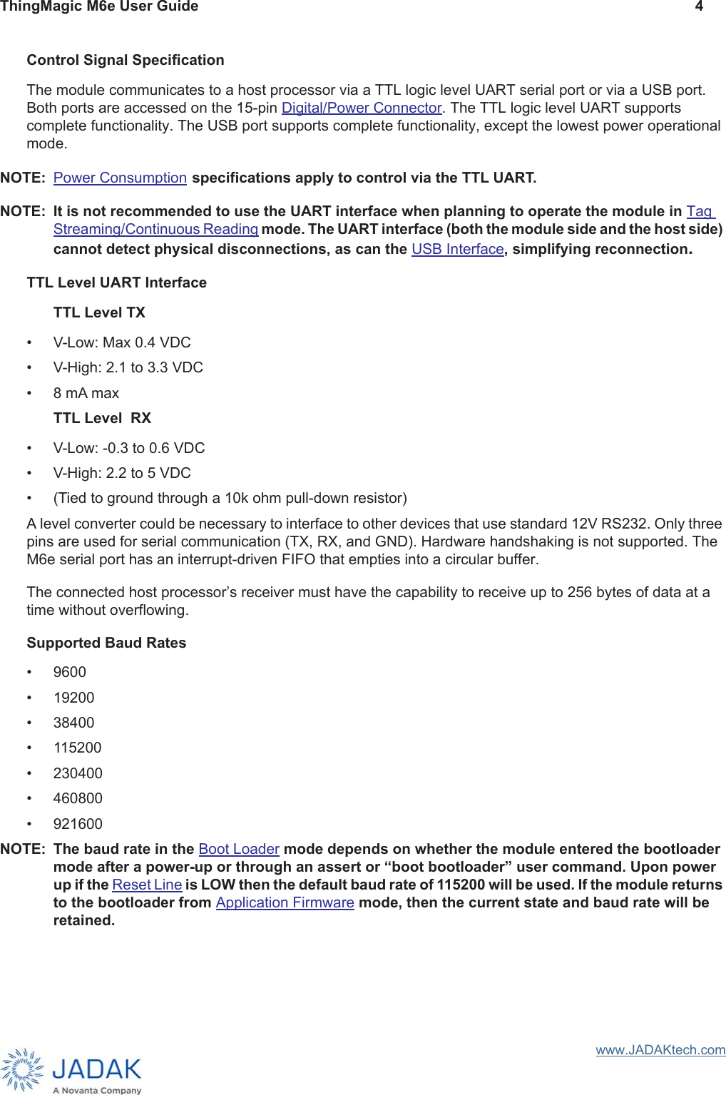 ThingMagic M6e User Guide 4www.JADAKtech.comControl Signal SpecificationThe module communicates to a host processor via a TTL logic level UART serial port or via a USB port. Both ports are accessed on the 15-pin Digital/Power Connector. The TTL logic level UART supports complete functionality. The USB port supports complete functionality, except the lowest power operational mode. NOTE: Power Consumption specifications apply to control via the TTL UART.NOTE: It is not recommended to use the UART interface when planning to operate the module in Tag Streaming/Continuous Reading mode. The UART interface (both the module side and the host side) cannot detect physical disconnections, as can the USB Interface, simplifying reconnection. TTL Level UART InterfaceTTL Level TX• V-Low: Max 0.4 VDC• V-High: 2.1 to 3.3 VDC• 8 mA maxTTL Level  RX• V-Low: -0.3 to 0.6 VDC• V-High: 2.2 to 5 VDC• (Tied to ground through a 10k ohm pull-down resistor)A level converter could be necessary to interface to other devices that use standard 12V RS232. Only three pins are used for serial communication (TX, RX, and GND). Hardware handshaking is not supported. The M6e serial port has an interrupt-driven FIFO that empties into a circular buffer. The connected host processor’s receiver must have the capability to receive up to 256 bytes of data at a time without overflowing. Supported Baud Rates• 9600• 19200• 38400• 115200• 230400• 460800• 921600NOTE: The baud rate in the Boot Loader mode depends on whether the module entered the bootloader mode after a power-up or through an assert or “boot bootloader” user command. Upon power up if the Reset Line is LOW then the default baud rate of 115200 will be used. If the module returns to the bootloader from Application Firmware mode, then the current state and baud rate will be retained.