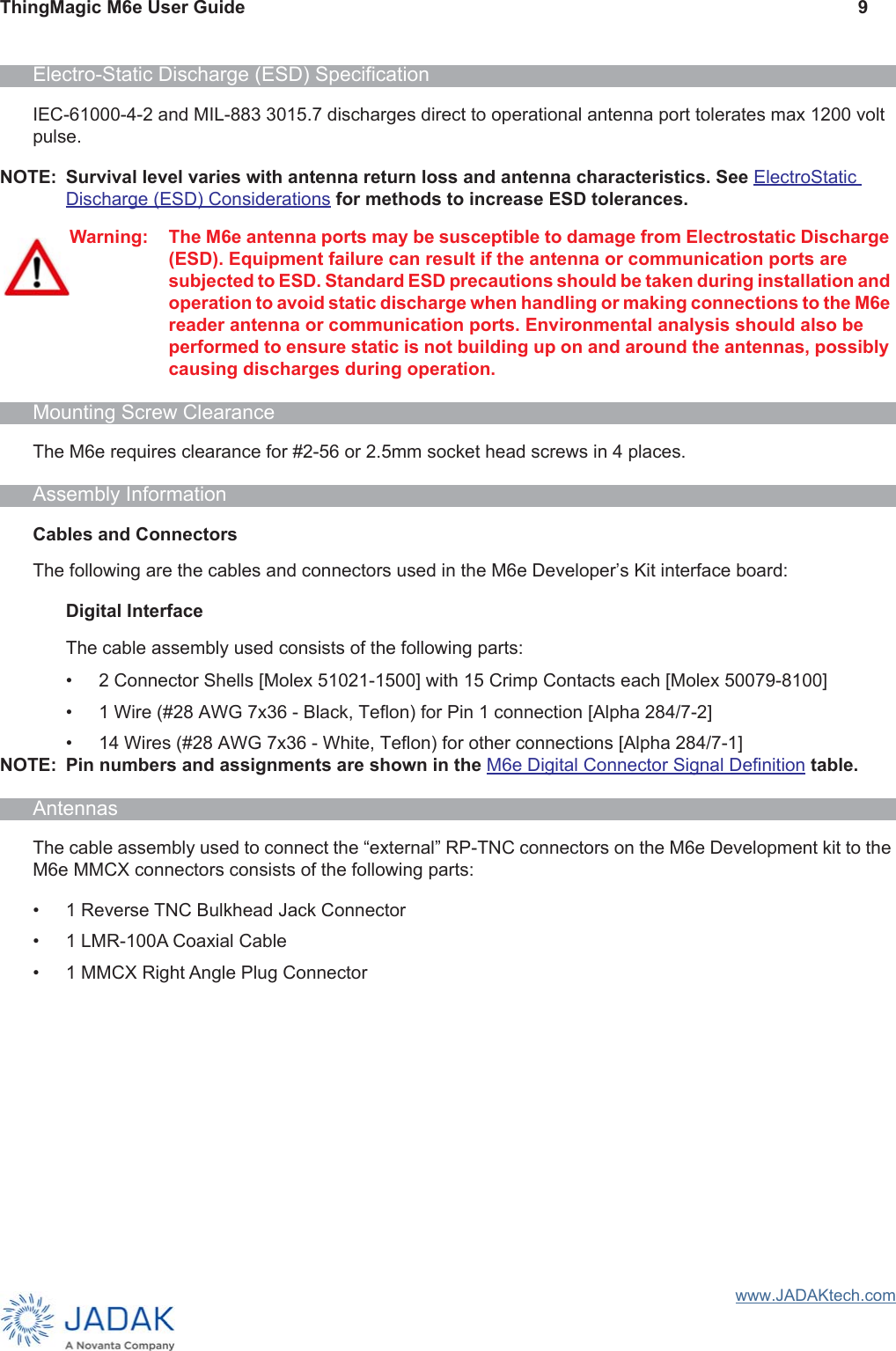 ThingMagic M6e User Guide 9www.JADAKtech.comElectro-Static Discharge (ESD) SpecificationIEC-61000-4-2 and MIL-883 3015.7 discharges direct to operational antenna port tolerates max 1200 volt pulse.NOTE: Survival level varies with antenna return loss and antenna characteristics. See ElectroStatic Discharge (ESD) Considerations for methods to increase ESD tolerances.Mounting Screw ClearanceThe M6e requires clearance for #2-56 or 2.5mm socket head screws in 4 places.Assembly InformationCables and ConnectorsThe following are the cables and connectors used in the M6e Developer’s Kit interface board:Digital InterfaceThe cable assembly used consists of the following parts:• 2 Connector Shells [Molex 51021-1500] with 15 Crimp Contacts each [Molex 50079-8100]• 1 Wire (#28 AWG 7x36 - Black, Teflon) for Pin 1 connection [Alpha 284/7-2]• 14 Wires (#28 AWG 7x36 - White, Teflon) for other connections [Alpha 284/7-1]NOTE: Pin numbers and assignments are shown in the M6e Digital Connector Signal Definition table.AntennasThe cable assembly used to connect the “external” RP-TNC connectors on the M6e Development kit to the M6e MMCX connectors consists of the following parts:• 1 Reverse TNC Bulkhead Jack Connector• 1 LMR-100A Coaxial Cable• 1 MMCX Right Angle Plug ConnectorWarning: The M6e antenna ports may be susceptible to damage from Electrostatic Discharge (ESD). Equipment failure can result if the antenna or communication ports are subjected to ESD. Standard ESD precautions should be taken during installation and operation to avoid static discharge when handling or making connections to the M6e reader antenna or communication ports. Environmental analysis should also be performed to ensure static is not building up on and around the antennas, possibly causing discharges during operation.