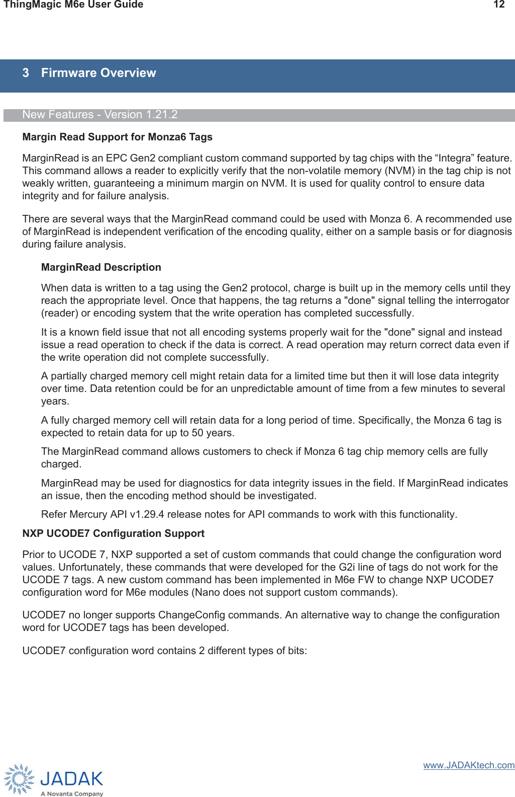 ThingMagic M6e User Guide 12www.JADAKtech.com3 Firmware OverviewNew Features - Version 1.21.2Margin Read Support for Monza6 TagsMarginRead is an EPC Gen2 compliant custom command supported by tag chips with the “Integra” feature. This command allows a reader to explicitly verify that the non-volatile memory (NVM) in the tag chip is not weakly written, guaranteeing a minimum margin on NVM. It is used for quality control to ensure data integrity and for failure analysis.There are several ways that the MarginRead command could be used with Monza 6. A recommended use of MarginRead is independent verification of the encoding quality, either on a sample basis or for diagnosis during failure analysis.MarginRead DescriptionWhen data is written to a tag using the Gen2 protocol, charge is built up in the memory cells until they reach the appropriate level. Once that happens, the tag returns a &quot;done&quot; signal telling the interrogator (reader) or encoding system that the write operation has completed successfully.It is a known field issue that not all encoding systems properly wait for the &quot;done&quot; signal and instead issue a read operation to check if the data is correct. A read operation may return correct data even if the write operation did not complete successfully.A partially charged memory cell might retain data for a limited time but then it will lose data integrity over time. Data retention could be for an unpredictable amount of time from a few minutes to several years.A fully charged memory cell will retain data for a long period of time. Specifically, the Monza 6 tag is expected to retain data for up to 50 years.The MarginRead command allows customers to check if Monza 6 tag chip memory cells are fully charged.MarginRead may be used for diagnostics for data integrity issues in the field. If MarginRead indicates an issue, then the encoding method should be investigated.Refer Mercury API v1.29.4 release notes for API commands to work with this functionality.NXP UCODE7 Configuration SupportPrior to UCODE 7, NXP supported a set of custom commands that could change the configuration word values. Unfortunately, these commands that were developed for the G2i line of tags do not work for the UCODE 7 tags. A new custom command has been implemented in M6e FW to change NXP UCODE7 configuration word for M6e modules (Nano does not support custom commands).UCODE7 no longer supports ChangeConfig commands. An alternative way to change the configuration word for UCODE7 tags has been developed.UCODE7 configuration word contains 2 different types of bits: