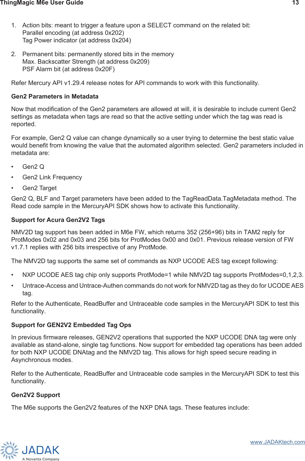 ThingMagic M6e User Guide 13www.JADAKtech.com1. Action bits: meant to trigger a feature upon a SELECT command on the related bit:Parallel encoding (at address 0x202)Tag Power indicator (at address 0x204)2. Permanent bits: permanently stored bits in the memory Max. Backscatter Strength (at address 0x209)PSF Alarm bit (at address 0x20F)Refer Mercury API v1.29.4 release notes for API commands to work with this functionality.Gen2 Parameters in MetadataNow that modification of the Gen2 parameters are allowed at will, it is desirable to include current Gen2 settings as metadata when tags are read so that the active setting under which the tag was read is reported.For example, Gen2 Q value can change dynamically so a user trying to determine the best static value would benefit from knowing the value that the automated algorithm selected. Gen2 parameters included in metadata are:• Gen2 Q• Gen2 Link Frequency• Gen2 TargetGen2 Q, BLF and Target parameters have been added to the TagReadData.TagMetadata method. The Read code sample in the MercuryAPI SDK shows how to activate this functionality.Support for Acura Gen2V2 TagsNMV2D tag support has been added in M6e FW, which returns 352 (256+96) bits in TAM2 reply for ProtModes 0x02 and 0x03 and 256 bits for ProtModes 0x00 and 0x01. Previous release version of FW v1.7.1 replies with 256 bits irrespective of any ProtMode.The NMV2D tag supports the same set of commands as NXP UCODE AES tag except following:• NXP UCODE AES tag chip only supports ProtMode=1 while NMV2D tag supports ProtModes=0,1,2,3.• Untrace-Access and Untrace-Authen commands do not work for NMV2D tag as they do for UCODE AES tag.Refer to the Authenticate, ReadBuffer and Untraceable code samples in the MercuryAPI SDK to test this functionality.Support for GEN2V2 Embedded Tag OpsIn previous firmware releases, GEN2V2 operations that supported the NXP UCODE DNA tag were only available as stand-alone, single tag functions. Now support for embedded tag operations has been added for both NXP UCODE DNAtag and the NMV2D tag. This allows for high speed secure reading in Asynchronous modes.Refer to the Authenticate, ReadBuffer and Untraceable code samples in the MercuryAPI SDK to test this functionality.Gen2V2 SupportThe M6e supports the Gen2V2 features of the NXP DNA tags. These features include: