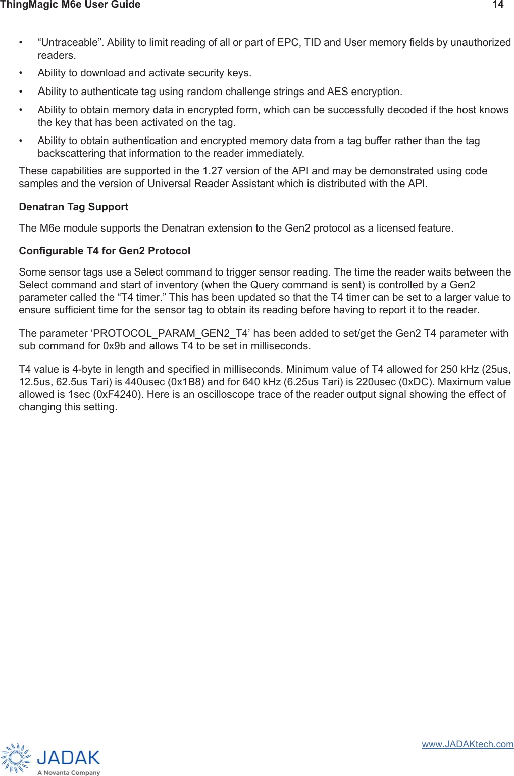 ThingMagic M6e User Guide 14www.JADAKtech.com• “Untraceable”. Ability to limit reading of all or part of EPC, TID and User memory fields by unauthorized readers.• Ability to download and activate security keys.•Ability to authenticate tag using random challenge strings and AES encryption. • Ability to obtain memory data in encrypted form, which can be successfully decoded if the host knows the key that has been activated on the tag.• Ability to obtain authentication and encrypted memory data from a tag buffer rather than the tag backscattering that information to the reader immediately.These capabilities are supported in the 1.27 version of the API and may be demonstrated using code samples and the version of Universal Reader Assistant which is distributed with the API.Denatran Tag SupportThe M6e module supports the Denatran extension to the Gen2 protocol as a licensed feature. Configurable T4 for Gen2 ProtocolSome sensor tags use a Select command to trigger sensor reading. The time the reader waits between the Select command and start of inventory (when the Query command is sent) is controlled by a Gen2 parameter called the “T4 timer.” This has been updated so that the T4 timer can be set to a larger value to ensure sufficient time for the sensor tag to obtain its reading before having to report it to the reader.The parameter ‘PROTOCOL_PARAM_GEN2_T4’ has been added to set/get the Gen2 T4 parameter with sub command for 0x9b and allows T4 to be set in milliseconds.T4 value is 4-byte in length and specified in milliseconds. Minimum value of T4 allowed for 250 kHz (25us, 12.5us, 62.5us Tari) is 440usec (0x1B8) and for 640 kHz (6.25us Tari) is 220usec (0xDC). Maximum value allowed is 1sec (0xF4240). Here is an oscilloscope trace of the reader output signal showing the effect of changing this setting.