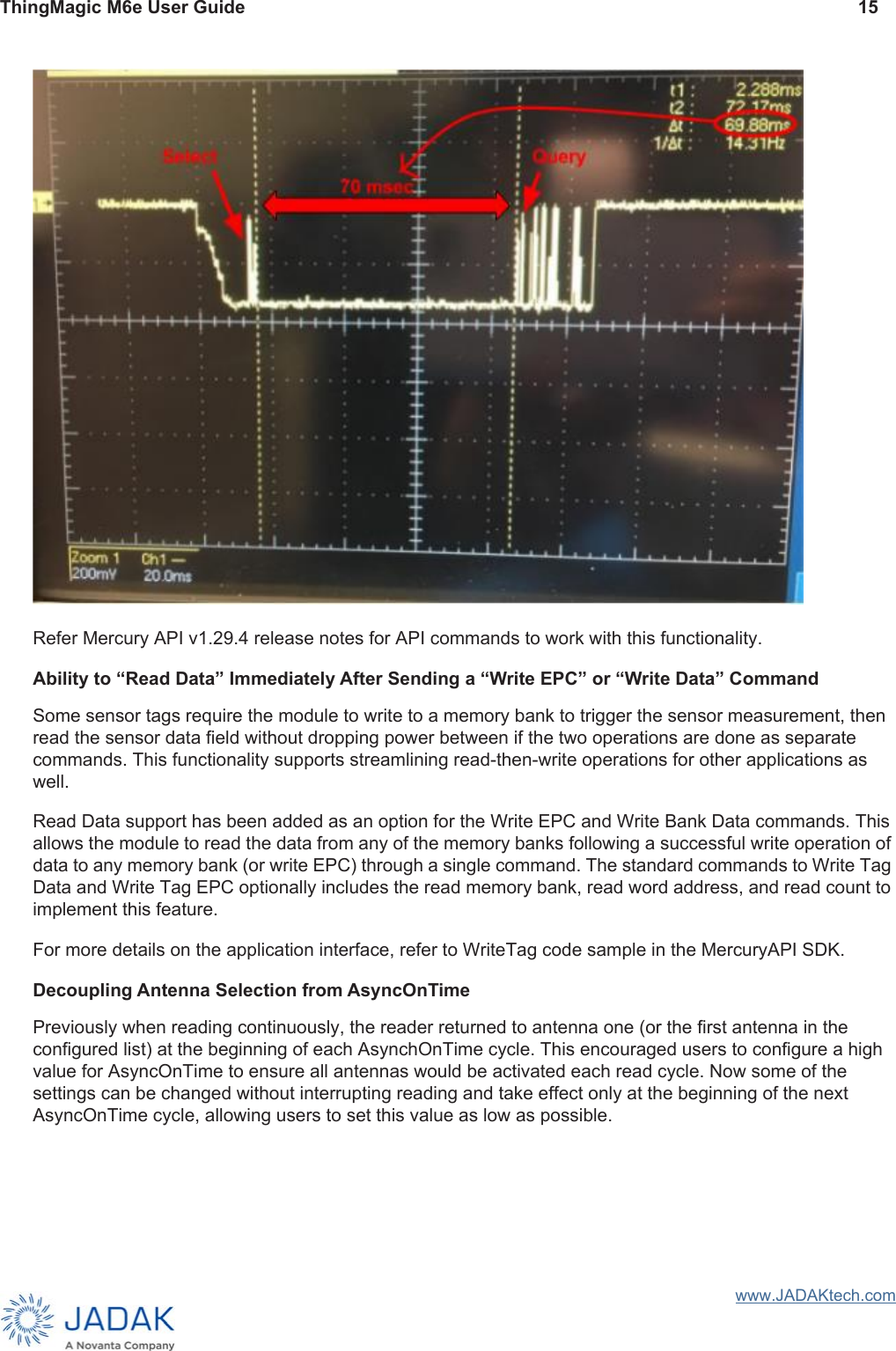 ThingMagic M6e User Guide 15www.JADAKtech.comRefer Mercury API v1.29.4 release notes for API commands to work with this functionality.Ability to “Read Data” Immediately After Sending a “Write EPC” or “Write Data” CommandSome sensor tags require the module to write to a memory bank to trigger the sensor measurement, then read the sensor data field without dropping power between if the two operations are done as separate commands. This functionality supports streamlining read-then-write operations for other applications as well.Read Data support has been added as an option for the Write EPC and Write Bank Data commands. This allows the module to read the data from any of the memory banks following a successful write operation of data to any memory bank (or write EPC) through a single command. The standard commands to Write Tag Data and Write Tag EPC optionally includes the read memory bank, read word address, and read count to implement this feature.For more details on the application interface, refer to WriteTag code sample in the MercuryAPI SDK.Decoupling Antenna Selection from AsyncOnTimePreviously when reading continuously, the reader returned to antenna one (or the first antenna in the configured list) at the beginning of each AsynchOnTime cycle. This encouraged users to configure a high value for AsyncOnTime to ensure all antennas would be activated each read cycle. Now some of the settings can be changed without interrupting reading and take effect only at the beginning of the next AsyncOnTime cycle, allowing users to set this value as low as possible.