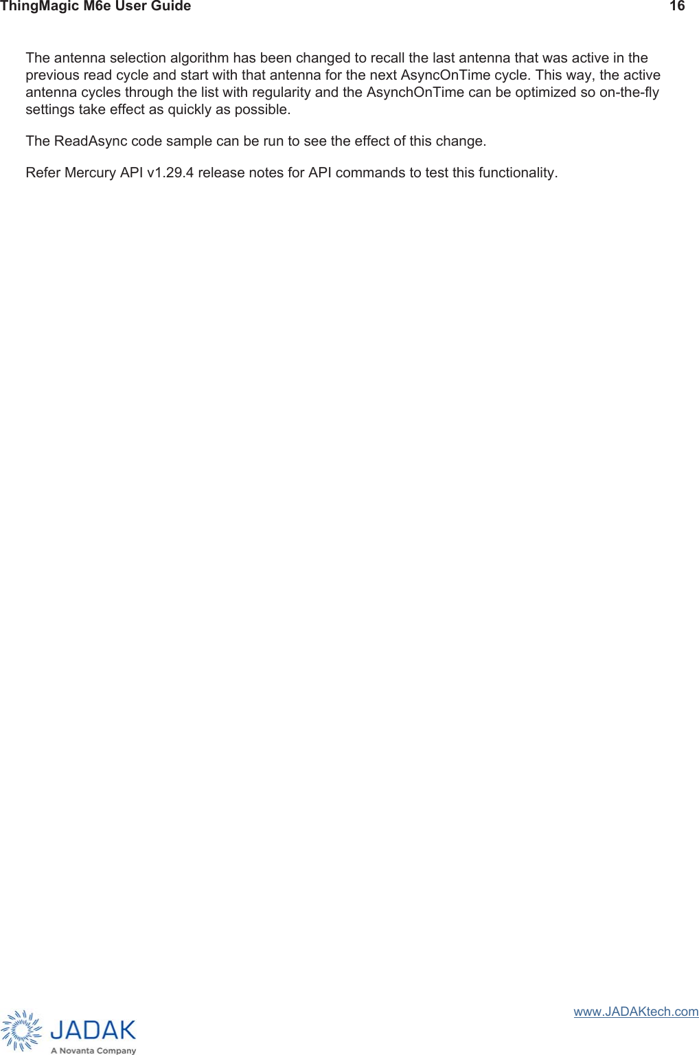 ThingMagic M6e User Guide 16www.JADAKtech.comThe antenna selection algorithm has been changed to recall the last antenna that was active in the previous read cycle and start with that antenna for the next AsyncOnTime cycle. This way, the active antenna cycles through the list with regularity and the AsynchOnTime can be optimized so on-the-fly settings take effect as quickly as possible.The ReadAsync code sample can be run to see the effect of this change.Refer Mercury API v1.29.4 release notes for API commands to test this functionality.