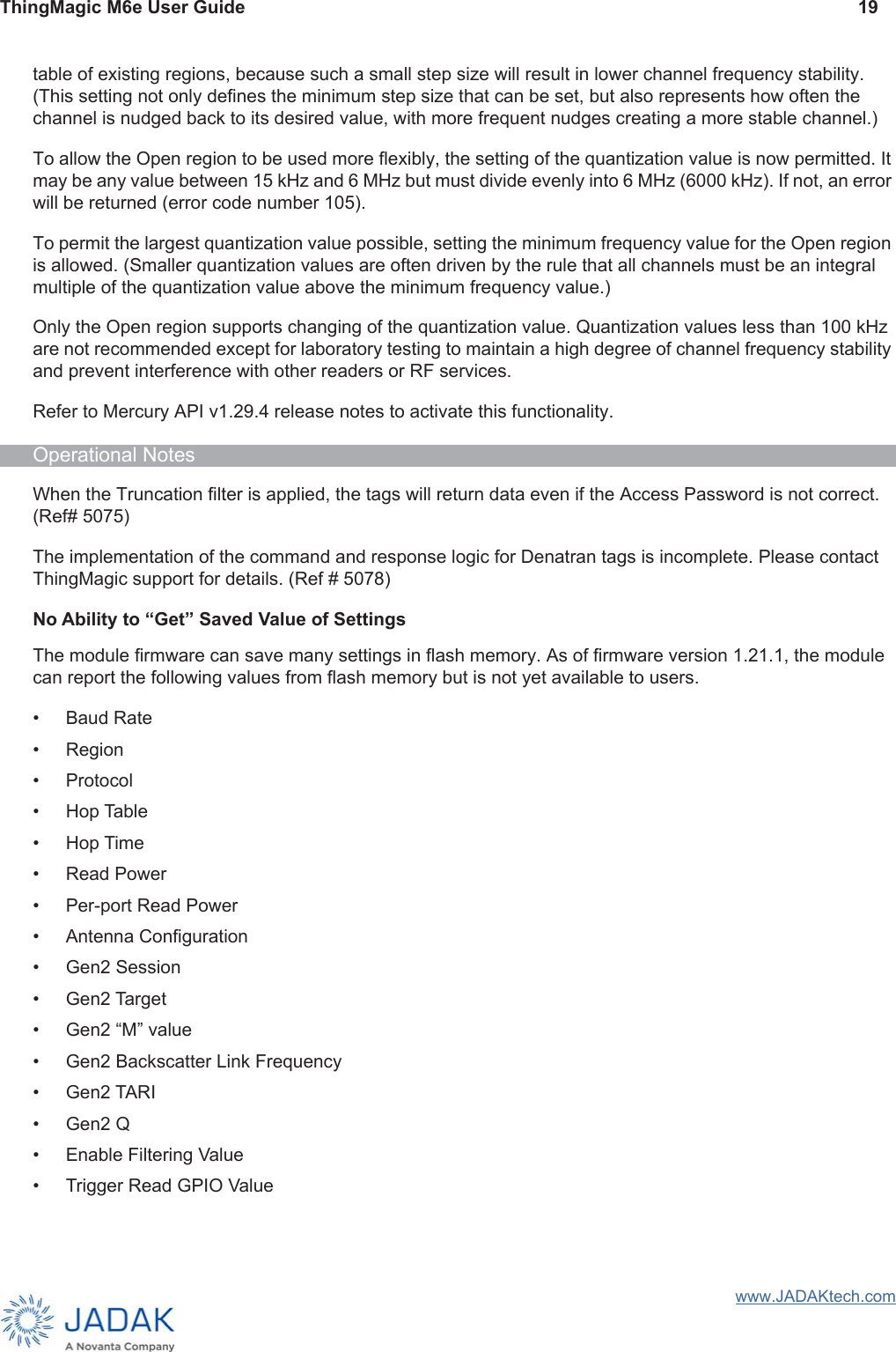 ThingMagic M6e User Guide 19www.JADAKtech.comtable of existing regions, because such a small step size will result in lower channel frequency stability. (This setting not only defines the minimum step size that can be set, but also represents how often the channel is nudged back to its desired value, with more frequent nudges creating a more stable channel.)To allow the Open region to be used more flexibly, the setting of the quantization value is now permitted. It may be any value between 15 kHz and 6 MHz but must divide evenly into 6 MHz (6000 kHz). If not, an error will be returned (error code number 105).To permit the largest quantization value possible, setting the minimum frequency value for the Open region is allowed. (Smaller quantization values are often driven by the rule that all channels must be an integral multiple of the quantization value above the minimum frequency value.)Only the Open region supports changing of the quantization value. Quantization values less than 100 kHz are not recommended except for laboratory testing to maintain a high degree of channel frequency stability and prevent interference with other readers or RF services.Refer to Mercury API v1.29.4 release notes to activate this functionality.Operational NotesWhen the Truncation filter is applied, the tags will return data even if the Access Password is not correct. (Ref# 5075)The implementation of the command and response logic for Denatran tags is incomplete. Please contact ThingMagic support for details. (Ref # 5078)No Ability to “Get” Saved Value of SettingsThe module firmware can save many settings in flash memory. As of firmware version 1.21.1, the module can report the following values from flash memory but is not yet available to users.• Baud Rate• Region• Protocol• Hop Table• Hop Time• Read Power• Per-port Read Power• Antenna Configuration• Gen2 Session• Gen2 Target• Gen2 “M” value• Gen2 Backscatter Link Frequency• Gen2 TARI• Gen2 Q• Enable Filtering Value• Trigger Read GPIO Value