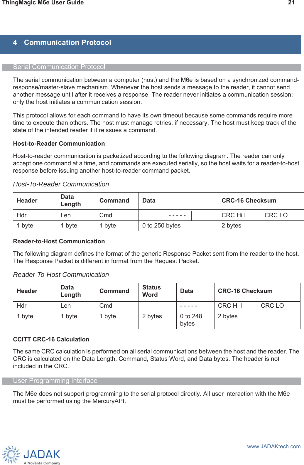 ThingMagic M6e User Guide 21www.JADAKtech.com4 Communication ProtocolSerial Communication ProtocolThe serial communication between a computer (host) and the M6e is based on a synchronized command-response/master-slave mechanism. Whenever the host sends a message to the reader, it cannot send another message until after it receives a response. The reader never initiates a communication session; only the host initiates a communication session. This protocol allows for each command to have its own timeout because some commands require more time to execute than others. The host must manage retries, if necessary. The host must keep track of the state of the intended reader if it reissues a command.Host-to-Reader CommunicationHost-to-reader communication is packetized according to the following diagram. The reader can only accept one command at a time, and commands are executed serially, so the host waits for a reader-to-host response before issuing another host-to-reader command packet. Reader-to-Host CommunicationThe following diagram defines the format of the generic Response Packet sent from the reader to the host. The Response Packet is different in format from the Request Packet.CCITT CRC-16 CalculationThe same CRC calculation is performed on all serial communications between the host and the reader. The CRC is calculated on the Data Length, Command, Status Word, and Data bytes. The header is not included in the CRC.User Programming InterfaceThe M6e does not support programming to the serial protocol directly. All user interaction with the M6e must be performed using the MercuryAPI. Host-To-Reader CommunicationHeader Data Length Command Data CRC-16 ChecksumHdr Len Cmd - - - - - CRC Hi I CRC LO1 byte 1 byte 1 byte 0 to 250 bytes 2 bytesReader-To-Host CommunicationHeader Data Length Command Status Word Data CRC-16 ChecksumHdr Len Cmd - - - - - CRC Hi I CRC LO1 byte 1 byte 1 byte 2 bytes 0 to 248 bytes2 bytes