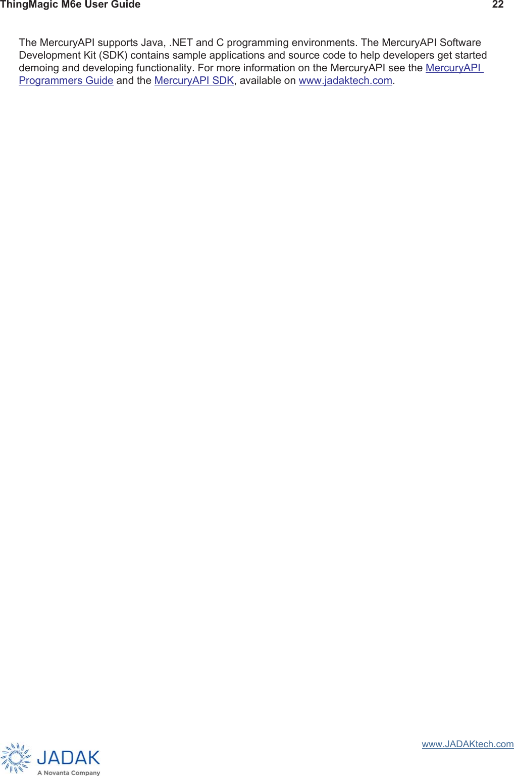 ThingMagic M6e User Guide 22www.JADAKtech.comThe MercuryAPI supports Java, .NET and C programming environments. The MercuryAPI Software Development Kit (SDK) contains sample applications and source code to help developers get started demoing and developing functionality. For more information on the MercuryAPI see the MercuryAPI Programmers Guide and the MercuryAPI SDK, available on www.jadaktech.com.