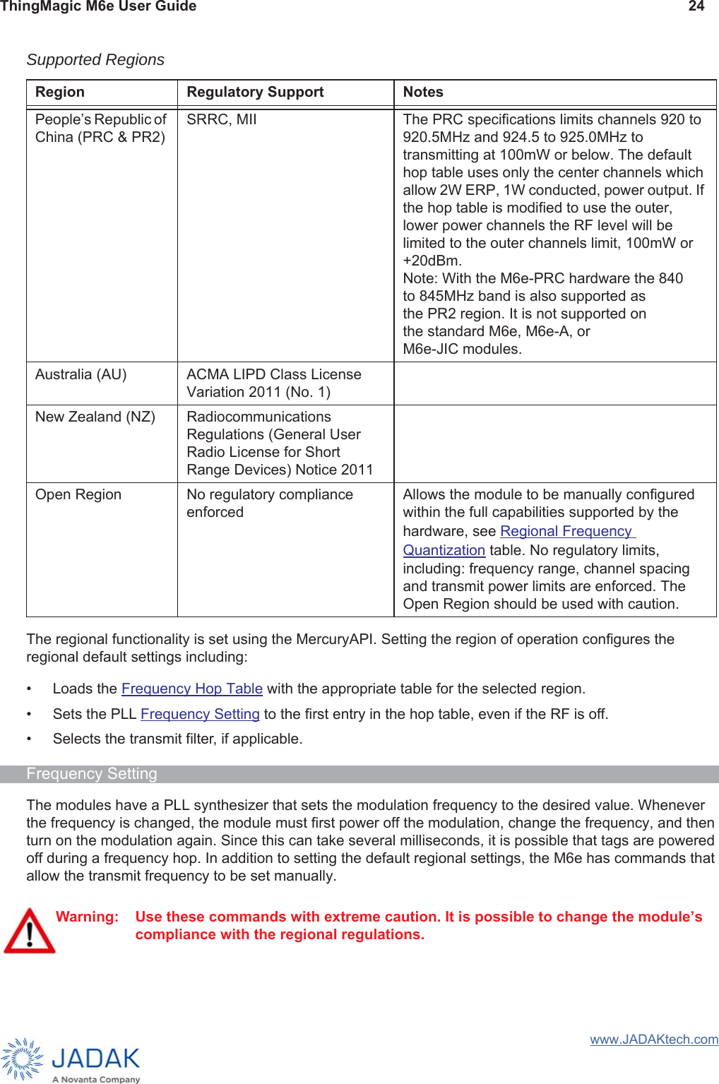 ThingMagic M6e User Guide 24www.JADAKtech.comThe regional functionality is set using the MercuryAPI. Setting the region of operation configures the regional default settings including:• Loads the Frequency Hop Table with the appropriate table for the selected region.• Sets the PLL Frequency Setting to the first entry in the hop table, even if the RF is off.• Selects the transmit filter, if applicable.Frequency SettingThe modules have a PLL synthesizer that sets the modulation frequency to the desired value. Whenever the frequency is changed, the module must first power off the modulation, change the frequency, and then turn on the modulation again. Since this can take several milliseconds, it is possible that tags are powered off during a frequency hop. In addition to setting the default regional settings, the M6e has commands that allow the transmit frequency to be set manually.Peopleʼs Republic of China (PRC &amp; PR2)SRRC, MII The PRC specifications limits channels 920 to 920.5MHz and 924.5 to 925.0MHz to transmitting at 100mW or below. The default hop table uses only the center channels which allow 2W ERP, 1W conducted, power output. If the hop table is modified to use the outer, lower power channels the RF level will be limited to the outer channels limit, 100mW or +20dBm. Note: With the M6e-PRC hardware the 840to 845MHz band is also supported asthe PR2 region. It is not supported onthe standard M6e, M6e-A, or M6e-JIC modules.Australia (AU) ACMA LIPD Class License Variation 2011 (No. 1)New Zealand (NZ) Radiocommunications Regulations (General User Radio License for Short Range Devices) Notice 2011Open Region No regulatory compliance enforcedAllows the module to be manually configuredwithin the full capabilities supported by the hardware, see Regional Frequency Quantization table. No regulatory limits, including: frequency range, channel spacing and transmit power limits are enforced. The Open Region should be used with caution.Warning: Use these commands with extreme caution. It is possible to change the module’s compliance with the regional regulations.Supported RegionsRegion Regulatory Support Notes