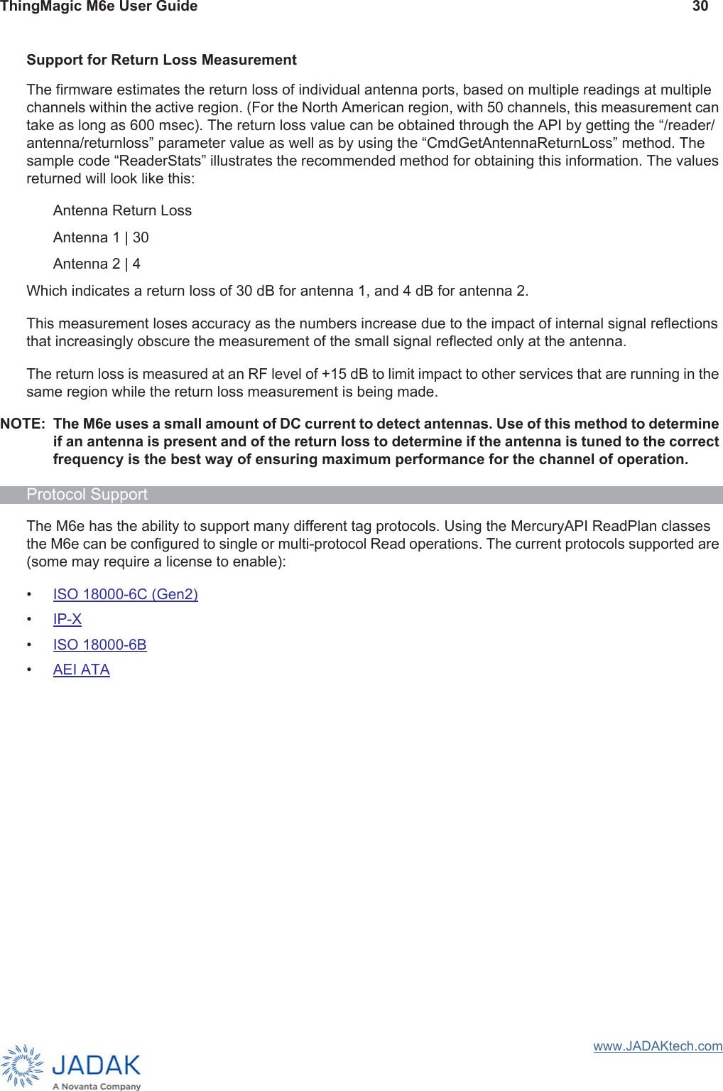 ThingMagic M6e User Guide 30www.JADAKtech.comSupport for Return Loss MeasurementThe firmware estimates the return loss of individual antenna ports, based on multiple readings at multiple channels within the active region. (For the North American region, with 50 channels, this measurement can take as long as 600 msec). The return loss value can be obtained through the API by getting the “/reader/antenna/returnloss” parameter value as well as by using the “CmdGetAntennaReturnLoss” method. The sample code “ReaderStats” illustrates the recommended method for obtaining this information. The values returned will look like this:Antenna Return LossAntenna 1 | 30Antenna 2 | 4Which indicates a return loss of 30 dB for antenna 1, and 4 dB for antenna 2.This measurement loses accuracy as the numbers increase due to the impact of internal signal reflections that increasingly obscure the measurement of the small signal reflected only at the antenna.The return loss is measured at an RF level of +15 dB to limit impact to other services that are running in the same region while the return loss measurement is being made.NOTE: The M6e uses a small amount of DC current to detect antennas. Use of this method to determine if an antenna is present and of the return loss to determine if the antenna is tuned to the correct frequency is the best way of ensuring maximum performance for the channel of operation.Protocol SupportThe M6e has the ability to support many different tag protocols. Using the MercuryAPI ReadPlan classes the M6e can be configured to single or multi-protocol Read operations. The current protocols supported are (some may require a license to enable):•ISO 18000-6C (Gen2)•IP-X•ISO 18000-6B•AEI ATA