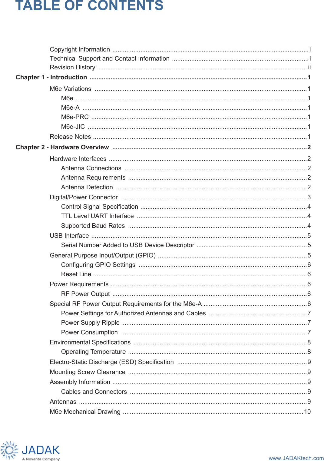 www.JADAKtech.comTABLE OF CONTENTSCopyright Information ................................................................................................................iTechnical Support and Contact Information .............................................................................. iRevision History  ....................................................................................................................... iiChapter 1 - Introduction ............................................................................................................................1M6e Variations  .........................................................................................................................1M6e ....................................................................................................................................1M6e-A  ................................................................................................................................1M6e-PRC  ...........................................................................................................................1M6e-JIC  .............................................................................................................................1Release Notes ..........................................................................................................................1Chapter 2 - Hardware Overview  ...............................................................................................................2Hardware Interfaces .................................................................................................................2Antenna Connections  ........................................................................................................2Antenna Requirements  ......................................................................................................2Antenna Detection  .............................................................................................................2Digital/Power Connector  ..........................................................................................................3Control Signal Specification ...............................................................................................4TTL Level UART Interface  .................................................................................................4Supported Baud Rates  ......................................................................................................4USB Interface ...........................................................................................................................5Serial Number Added to USB Device Descriptor ...............................................................5General Purpose Input/Output (GPIO) .....................................................................................5Configuring GPIO Settings  ................................................................................................6Reset Line ..........................................................................................................................6Power Requirements ................................................................................................................6RF Power Output  ...............................................................................................................6Special RF Power Output Requirements for the M6e-A ...........................................................6Power Settings for Authorized Antennas and Cables  ........................................................7Power Supply Ripple  .........................................................................................................7Power Consumption  ..........................................................................................................7Environmental Specifications  ...................................................................................................8Operating Temperature ......................................................................................................8Electro-Static Discharge (ESD) Specification  ..........................................................................9Mounting Screw Clearance  ......................................................................................................9Assembly Information ...............................................................................................................9Cables and Connectors  .....................................................................................................9Antennas  ..................................................................................................................................9M6e Mechanical Drawing .......................................................................................................10
