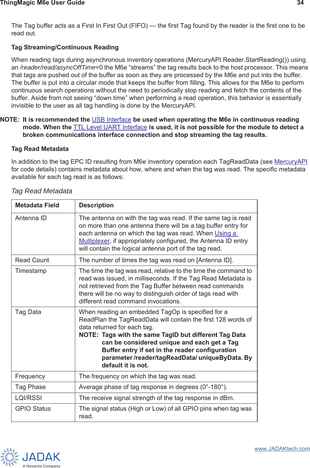 ThingMagic M6e User Guide 34www.JADAKtech.comThe Tag buffer acts as a First In First Out (FIFO) — the first Tag found by the reader is the first one to be read out. Tag Streaming/Continuous ReadingWhen reading tags during asynchronous inventory operations (MercuryAPI Reader.StartReading()) using an /reader/read/asyncOffTime=0 the M6e “streams” the tag results back to the host processor. This means that tags are pushed out of the buffer as soon as they are processed by the M6e and put into the buffer. The buffer is put into a circular mode that keeps the buffer from filling. This allows for the M6e to perform continuous search operations without the need to periodically stop reading and fetch the contents of the buffer. Aside from not seeing “down time” when performing a read operation, this behavior is essentially invisible to the user as all tag handling is done by the MercuryAPI. NOTE: It is recommended the USB Interface be used when operating the M6e in continuous reading mode. When the TTL Level UART Interface is used, it is not possible for the module to detect a broken communications interface connection and stop streaming the tag results.Tag Read MetadataIn addition to the tag EPC ID resulting from M6e inventory operation each TagReadData (see MercuryAPI for code details) contains metadata about how, where and when the tag was read. The specific metadata available for each tag read is as follows:Tag Read MetadataMetadata Field DescriptionAntenna ID The antenna on with the tag was read. If the same tag is read on more than one antenna there will be a tag buffer entry for each antenna on which the tag was read. When Using a Multiplexer, if appropriately configured, the Antenna ID entry will contain the logical antenna port of the tag read.Read Count The number of times the tag was read on [Antenna ID]. Timestamp The time the tag was read, relative to the time the command to read was issued, in milliseconds. If the Tag Read Metadata is not retrieved from the Tag Buffer between read commands there will be no way to distinguish order of tags read with different read command invocations. Tag Data When reading an embedded TagOp is specified for a ReadPlan the TagReadData will contain the first 128 words of data returned for each tag. NOTE: Tags with the same TagID but different Tag Data can be considered unique and each get a Tag Buffer entry if set in the reader configuration parameter /reader/tagReadData/ uniqueByData. By default it is not.Frequency The frequency on which the tag was read.Tag Phase Average phase of tag response in degrees (0°-180°).LQI/RSSI The receive signal strength of the tag response in dBm.GPIO Status The signal status (High or Low) of all GPIO pins when tag was read.