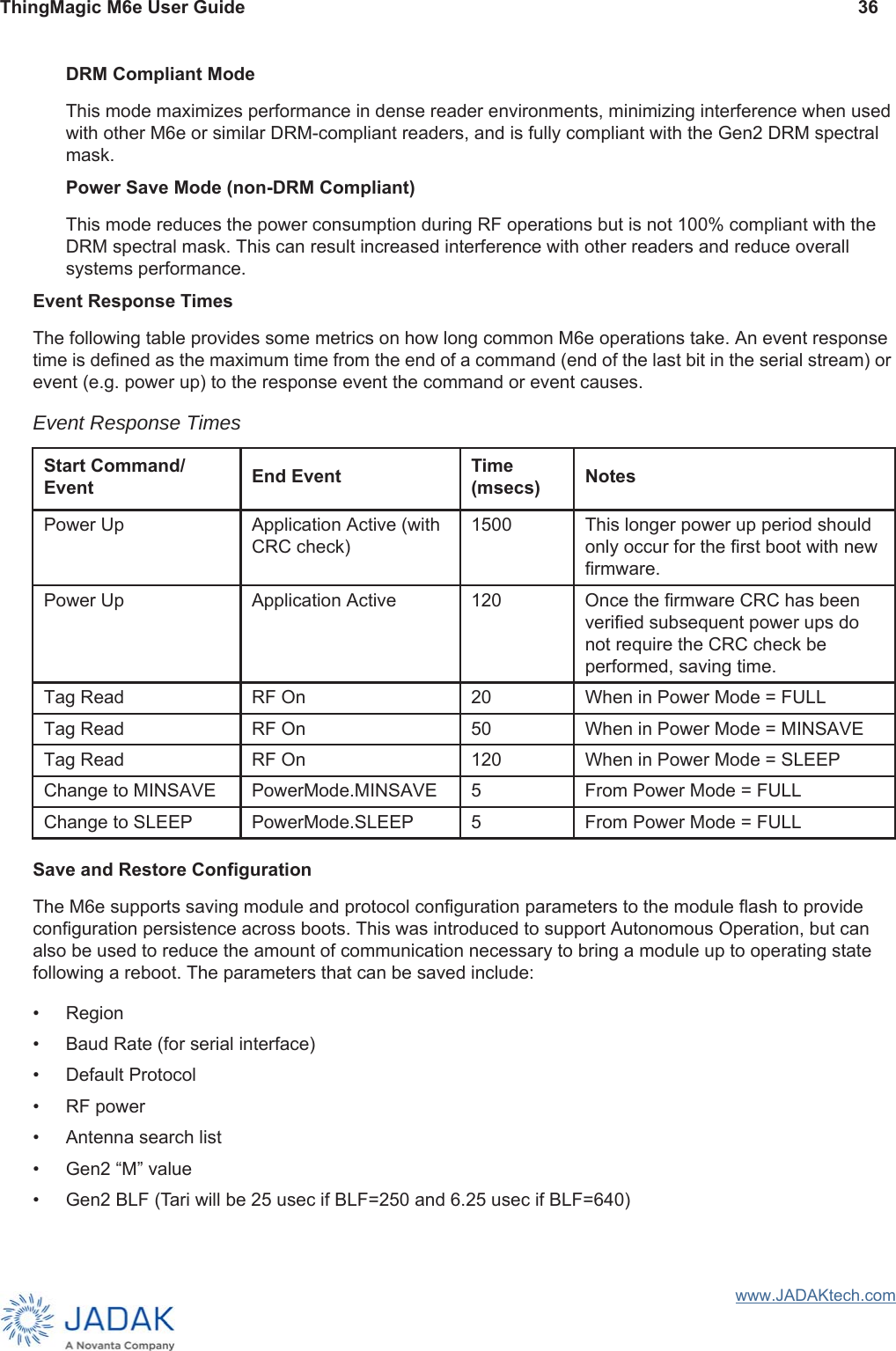 ThingMagic M6e User Guide 36www.JADAKtech.comDRM Compliant ModeThis mode maximizes performance in dense reader environments, minimizing interference when used with other M6e or similar DRM-compliant readers, and is fully compliant with the Gen2 DRM spectral mask.Power Save Mode (non-DRM Compliant)This mode reduces the power consumption during RF operations but is not 100% compliant with the DRM spectral mask. This can result increased interference with other readers and reduce overall systems performance.Event Response TimesThe following table provides some metrics on how long common M6e operations take. An event response time is defined as the maximum time from the end of a command (end of the last bit in the serial stream) or event (e.g. power up) to the response event the command or event causes. Save and Restore ConfigurationThe M6e supports saving module and protocol configuration parameters to the module flash to provide configuration persistence across boots. This was introduced to support Autonomous Operation, but can also be used to reduce the amount of communication necessary to bring a module up to operating state following a reboot. The parameters that can be saved include:• Region• Baud Rate (for serial interface)• Default Protocol• RF power• Antenna search list• Gen2 “M” value• Gen2 BLF (Tari will be 25 usec if BLF=250 and 6.25 usec if BLF=640)Event Response Times  Start Command/ Event End Event Time (msecs) NotesPower Up Application Active (with CRC check)1500  This longer power up period should only occur for the first boot with new firmware.Power Up Application Active 120 Once the firmware CRC has been verified subsequent power ups do not require the CRC check be performed, saving time.Tag Read RF On 20 When in Power Mode = FULLTag Read RF On 50 When in Power Mode = MINSAVETag Read RF On 120 When in Power Mode = SLEEPChange to MINSAVE PowerMode.MINSAVE 5 From Power Mode = FULLChange to SLEEP PowerMode.SLEEP 5 From Power Mode = FULL