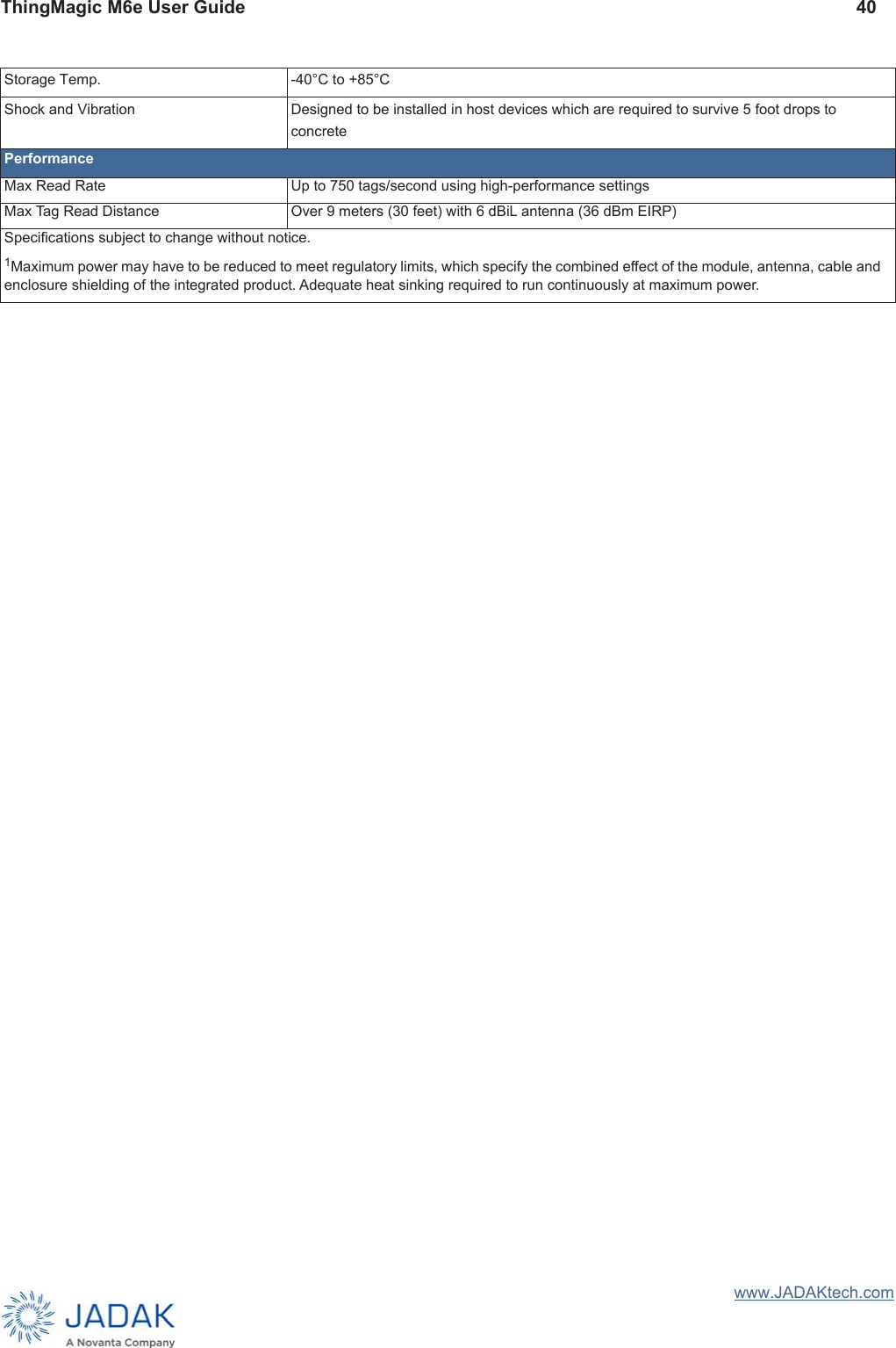 ThingMagic M6e User Guide 40www.JADAKtech.comStorage Temp.  -40°C to +85°C Shock and Vibration  Designed to be installed in host devices which are required to survive 5 foot drops to concrete PerformanceMax Read Rate  Up to 750 tags/second using high-performance settings Max Tag Read Distance  Over 9 meters (30 feet) with 6 dBiL antenna (36 dBm EIRP) Speciﬁcations subject to change without notice. 1Maximum power may have to be reduced to meet regulatory limits, which specify the combined effect of the module, antenna, cable and enclosure shielding of the integrated product. Adequate heat sinking required to run continuously at maximum power.
