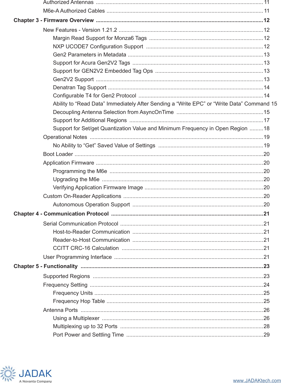 www.JADAKtech.comAuthorized Antennas  .............................................................................................................. 11M6e-A Authorized Cables .......................................................................................................11Chapter 3 - Firmware Overview ..............................................................................................................12New Features - Version 1.21.2 ...............................................................................................12Margin Read Support for Monza6 Tags  ...........................................................................12NXP UCODE7 Configuration Support  .............................................................................12Gen2 Parameters in Metadata .........................................................................................13Support for Acura Gen2V2 Tags  ......................................................................................13Support for GEN2V2 Embedded Tag Ops  .......................................................................13Gen2V2 Support  ..............................................................................................................13Denatran Tag Support ......................................................................................................14Configurable T4 for Gen2 Protocol  ..................................................................................14Ability to “Read Data” Immediately After Sending a “Write EPC” or “Write Data” Command 15Decoupling Antenna Selection from AsyncOnTime  .........................................................15Support for Additional Regions  ........................................................................................17Support for Set/get Quantization Value and Minimum Frequency in Open Region .........18Operational Notes  ..................................................................................................................19No Ability to “Get” Saved Value of Settings  .....................................................................19Boot Loader ............................................................................................................................20Application Firmware ..............................................................................................................20Programming the M6e  .....................................................................................................20Upgrading the M6e  ..........................................................................................................20Verifying Application Firmware Image ..............................................................................20Custom On-Reader Applications ............................................................................................20Autonomous Operation Support  ......................................................................................20Chapter 4 - Communication Protocol  ....................................................................................................21Serial Communication Protocol ..............................................................................................21Host-to-Reader Communication  ......................................................................................21Reader-to-Host Communication  ......................................................................................21CCITT CRC-16 Calculation  .............................................................................................21User Programming Interface  ..................................................................................................21Chapter 5 - Functionality  ........................................................................................................................23Supported Regions  ................................................................................................................23Frequency Setting  ..................................................................................................................24Frequency Units ...............................................................................................................25Frequency Hop Table .......................................................................................................25Antenna Ports  ........................................................................................................................26Using a Multiplexer  ..........................................................................................................26Multiplexing up to 32 Ports  ..............................................................................................28Port Power and Settling Time  ..........................................................................................29
