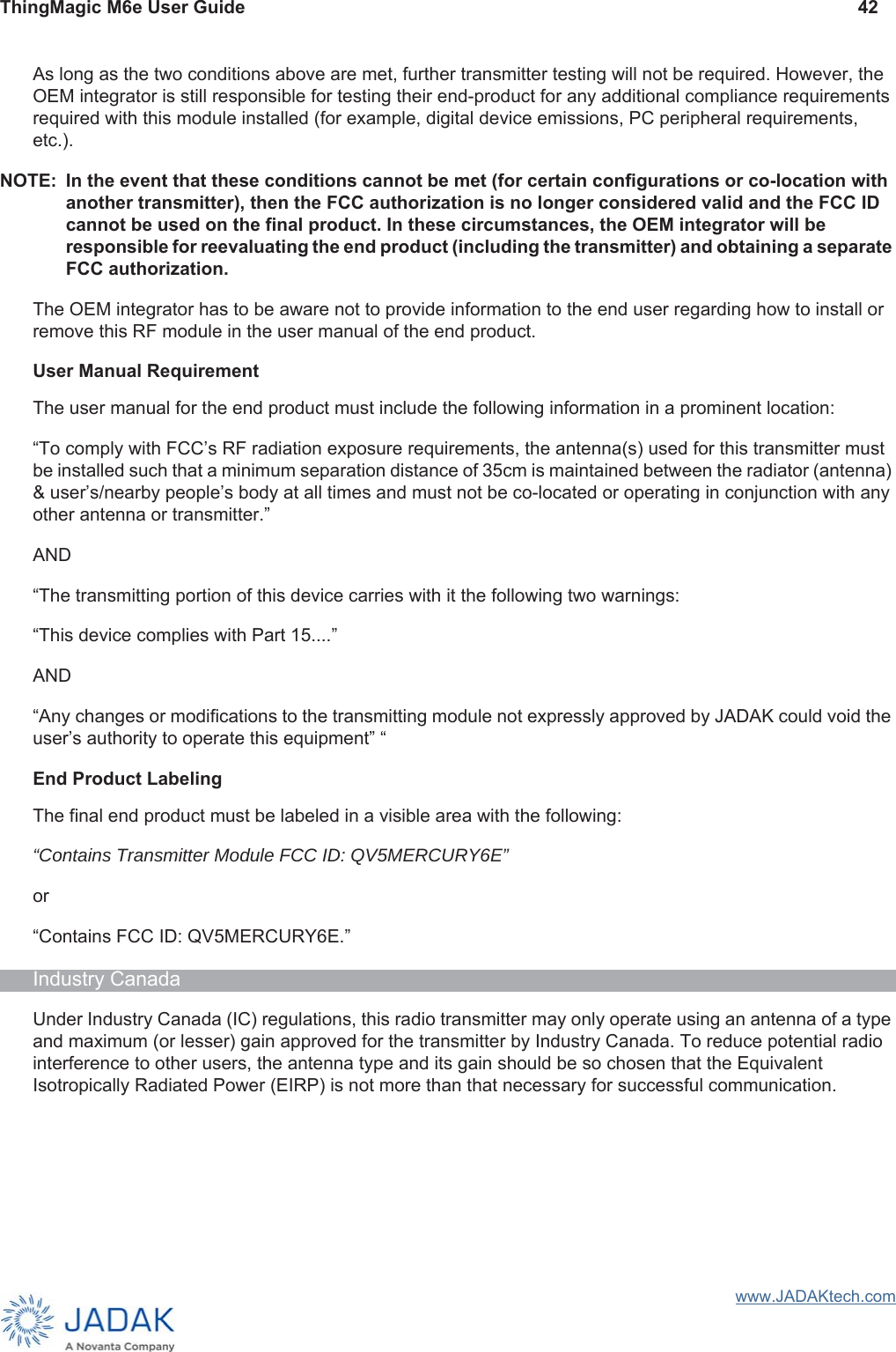 ThingMagic M6e User Guide 42www.JADAKtech.comAs long as the two conditions above are met, further transmitter testing will not be required. However, the OEM integrator is still responsible for testing their end-product for any additional compliance requirements required with this module installed (for example, digital device emissions, PC peripheral requirements, etc.).NOTE: In the event that these conditions cannot be met (for certain configurations or co-location with another transmitter), then the FCC authorization is no longer considered valid and the FCC ID cannot be used on the final product. In these circumstances, the OEM integrator will be responsible for reevaluating the end product (including the transmitter) and obtaining a separate FCC authorization.The OEM integrator has to be aware not to provide information to the end user regarding how to install or remove this RF module in the user manual of the end product.User Manual RequirementThe user manual for the end product must include the following information in a prominent location:“To comply with FCC’s RF radiation exposure requirements, the antenna(s) used for this transmitter must be installed such that a minimum separation distance of 35cm is maintained between the radiator (antenna) &amp; user’s/nearby people’s body at all times and must not be co-located or operating in conjunction with any other antenna or transmitter.”AND“The transmitting portion of this device carries with it the following two warnings: “This device complies with Part 15....”AND“Any changes or modifications to the transmitting module not expressly approved by JADAK could void the user’s authority to operate this equipment” “End Product LabelingThe final end product must be labeled in a visible area with the following:“Contains Transmitter Module FCC ID: QV5MERCURY6E” or “Contains FCC ID: QV5MERCURY6E.” Industry CanadaUnder Industry Canada (IC) regulations, this radio transmitter may only operate using an antenna of a type and maximum (or lesser) gain approved for the transmitter by Industry Canada. To reduce potential radio interference to other users, the antenna type and its gain should be so chosen that the Equivalent Isotropically Radiated Power (EIRP) is not more than that necessary for successful communication.