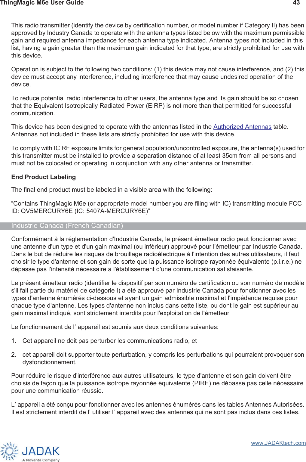 ThingMagic M6e User Guide 43www.JADAKtech.comThis radio transmitter (identify the device by certification number, or model number if Category II) has been approved by Industry Canada to operate with the antenna types listed below with the maximum permissible gain and required antenna impedance for each antenna type indicated. Antenna types not included in this list, having a gain greater than the maximum gain indicated for that type, are strictly prohibited for use with this device.Operation is subject to the following two conditions: (1) this device may not cause interference, and (2) this device must accept any interference, including interference that may cause undesired operation of the device.To reduce potential radio interference to other users, the antenna type and its gain should be so chosen that the Equivalent Isotropically Radiated Power (EIRP) is not more than that permitted for successful communication.This device has been designed to operate with the antennas listed in the Authorized Antennas table. Antennas not included in these lists are strictly prohibited for use with this device.To comply with IC RF exposure limits for general population/uncontrolled exposure, the antenna(s) used for this transmitter must be installed to provide a separation distance of at least 35cm from all persons and must not be colocated or operating in conjunction with any other antenna or transmitter. End Product LabelingThe final end product must be labeled in a visible area with the following:“Contains ThingMagic M6e (or appropriate model number you are filing with IC) transmitting module FCC ID: QV5MERCURY6E (IC: 5407A-MERCURY6E)”Industrie Canada (French Canadian)Conformément à la réglementation d&apos;Industrie Canada, le présent émetteur radio peut fonctionner avec une antenne d&apos;un type et d&apos;un gain maximal (ou inférieur) approuvé pour l&apos;émetteur par Industrie Canada. Dans le but de réduire les risques de brouillage radioélectrique à l&apos;intention des autres utilisateurs, il faut choisir le type d&apos;antenne et son gain de sorte que la puissance isotrope rayonnée équivalente (p.i.r.e.) ne dépasse pas l&apos;intensité nécessaire à l&apos;établissement d&apos;une communication satisfaisante.Le présent émetteur radio (identifier le dispositif par son numéro de certification ou son numéro de modèle s&apos;il fait partie du matériel de catégorie I) a été approuvé par Industrie Canada pour fonctionner avec les types d&apos;antenne énumérés ci-dessous et ayant un gain admissible maximal et l&apos;impédance requise pour chaque type d&apos;antenne. Les types d&apos;antenne non inclus dans cette liste, ou dont le gain est supérieur au gain maximal indiqué, sont strictement interdits pour l&apos;exploitation de l&apos;émetteurLe fonctionnement de lʼ appareil est soumis aux deux conditions suivantes:1. Cet appareil ne doit pas perturber les communications radio, et2. cet appareil doit supporter toute perturbation, y compris les perturbations qui pourraient provoquer son dysfonctionnement.Pour réduire le risque d&apos;interférence aux autres utilisateurs, le type d&apos;antenne et son gain doivent être choisis de façon que la puissance isotrope rayonnée équivalente (PIRE) ne dépasse pas celle nécessaire pour une communication réussie. Lʼ appareil a été conçu pour fonctionner avec les antennes énumérés dans les tables Antennes Autorisées. Il est strictement interdit de lʼ utiliser lʼ appareil avec des antennes qui ne sont pas inclus dans ces listes.