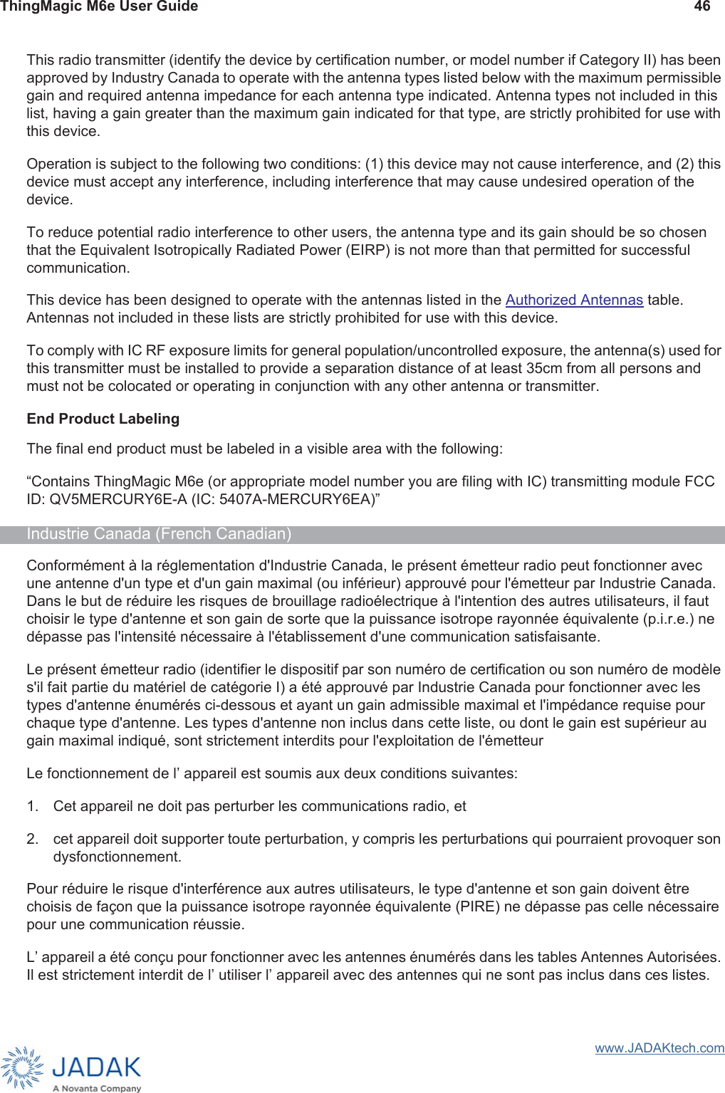 ThingMagic M6e User Guide 46www.JADAKtech.comThis radio transmitter (identify the device by certification number, or model number if Category II) has been approved by Industry Canada to operate with the antenna types listed below with the maximum permissible gain and required antenna impedance for each antenna type indicated. Antenna types not included in this list, having a gain greater than the maximum gain indicated for that type, are strictly prohibited for use with this device.Operation is subject to the following two conditions: (1) this device may not cause interference, and (2) this device must accept any interference, including interference that may cause undesired operation of the device.To reduce potential radio interference to other users, the antenna type and its gain should be so chosen that the Equivalent Isotropically Radiated Power (EIRP) is not more than that permitted for successful communication.This device has been designed to operate with the antennas listed in the Authorized Antennas table. Antennas not included in these lists are strictly prohibited for use with this device.To comply with IC RF exposure limits for general population/uncontrolled exposure, the antenna(s) used for this transmitter must be installed to provide a separation distance of at least 35cm from all persons and must not be colocated or operating in conjunction with any other antenna or transmitter. End Product LabelingThe final end product must be labeled in a visible area with the following:“Contains ThingMagic M6e (or appropriate model number you are filing with IC) transmitting module FCC ID: QV5MERCURY6E-A (IC: 5407A-MERCURY6EA)”Industrie Canada (French Canadian)Conformément à la réglementation d&apos;Industrie Canada, le présent émetteur radio peut fonctionner avec une antenne d&apos;un type et d&apos;un gain maximal (ou inférieur) approuvé pour l&apos;émetteur par Industrie Canada. Dans le but de réduire les risques de brouillage radioélectrique à l&apos;intention des autres utilisateurs, il faut choisir le type d&apos;antenne et son gain de sorte que la puissance isotrope rayonnée équivalente (p.i.r.e.) ne dépasse pas l&apos;intensité nécessaire à l&apos;établissement d&apos;une communication satisfaisante.Le présent émetteur radio (identifier le dispositif par son numéro de certification ou son numéro de modèle s&apos;il fait partie du matériel de catégorie I) a été approuvé par Industrie Canada pour fonctionner avec les types d&apos;antenne énumérés ci-dessous et ayant un gain admissible maximal et l&apos;impédance requise pour chaque type d&apos;antenne. Les types d&apos;antenne non inclus dans cette liste, ou dont le gain est supérieur au gain maximal indiqué, sont strictement interdits pour l&apos;exploitation de l&apos;émetteurLe fonctionnement de lʼ appareil est soumis aux deux conditions suivantes:1. Cet appareil ne doit pas perturber les communications radio, et2. cet appareil doit supporter toute perturbation, y compris les perturbations qui pourraient provoquer son dysfonctionnement.Pour réduire le risque d&apos;interférence aux autres utilisateurs, le type d&apos;antenne et son gain doivent être choisis de façon que la puissance isotrope rayonnée équivalente (PIRE) ne dépasse pas celle nécessaire pour une communication réussie. Lʼ appareil a été conçu pour fonctionner avec les antennes énumérés dans les tables Antennes Autorisées. Il est strictement interdit de lʼ utiliser lʼ appareil avec des antennes qui ne sont pas inclus dans ces listes.