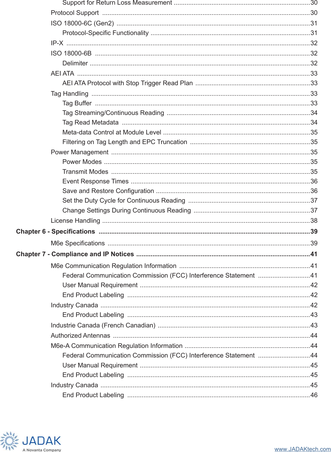 www.JADAKtech.comSupport for Return Loss Measurement ............................................................................30Protocol Support  ....................................................................................................................30ISO 18000-6C (Gen2)  ............................................................................................................31Protocol-Specific Functionality .........................................................................................31IP-X  ........................................................................................................................................32ISO 18000-6B  ........................................................................................................................32Delimiter ...........................................................................................................................32AEI ATA  ..................................................................................................................................33AEI ATA Protocol with Stop Trigger Read Plan ................................................................33Tag Handling  ..........................................................................................................................33Tag Buffer  ........................................................................................................................33Tag Streaming/Continuous Reading  ................................................................................34Tag Read Metadata  .........................................................................................................34Meta-data Control at Module Level ..................................................................................35Filtering on Tag Length and EPC Truncation  ...................................................................35Power Management  ...............................................................................................................35Power Modes ...................................................................................................................35Transmit Modes  ...............................................................................................................35Event Response Times ....................................................................................................36Save and Restore Configuration ......................................................................................36Set the Duty Cycle for Continuous Reading  ....................................................................37Change Settings During Continuous Reading  .................................................................37License Handling ....................................................................................................................38Chapter 6 - Specifications  ......................................................................................................................39M6e Specifications  .................................................................................................................39Chapter 7 - Compliance and IP Notices .................................................................................................41M6e Communication Regulation Information  .........................................................................41Federal Communication Commission (FCC) Interference Statement  .............................41User Manual Requirement ...............................................................................................42End Product Labeling  ......................................................................................................42Industry Canada .....................................................................................................................42End Product Labeling  ......................................................................................................43Industrie Canada (French Canadian) .....................................................................................43Authorized Antennas  ..............................................................................................................44M6e-A Communication Regulation Information ......................................................................44Federal Communication Commission (FCC) Interference Statement  .............................44User Manual Requirement ...............................................................................................45End Product Labeling  ......................................................................................................45Industry Canada .....................................................................................................................45End Product Labeling  ......................................................................................................46