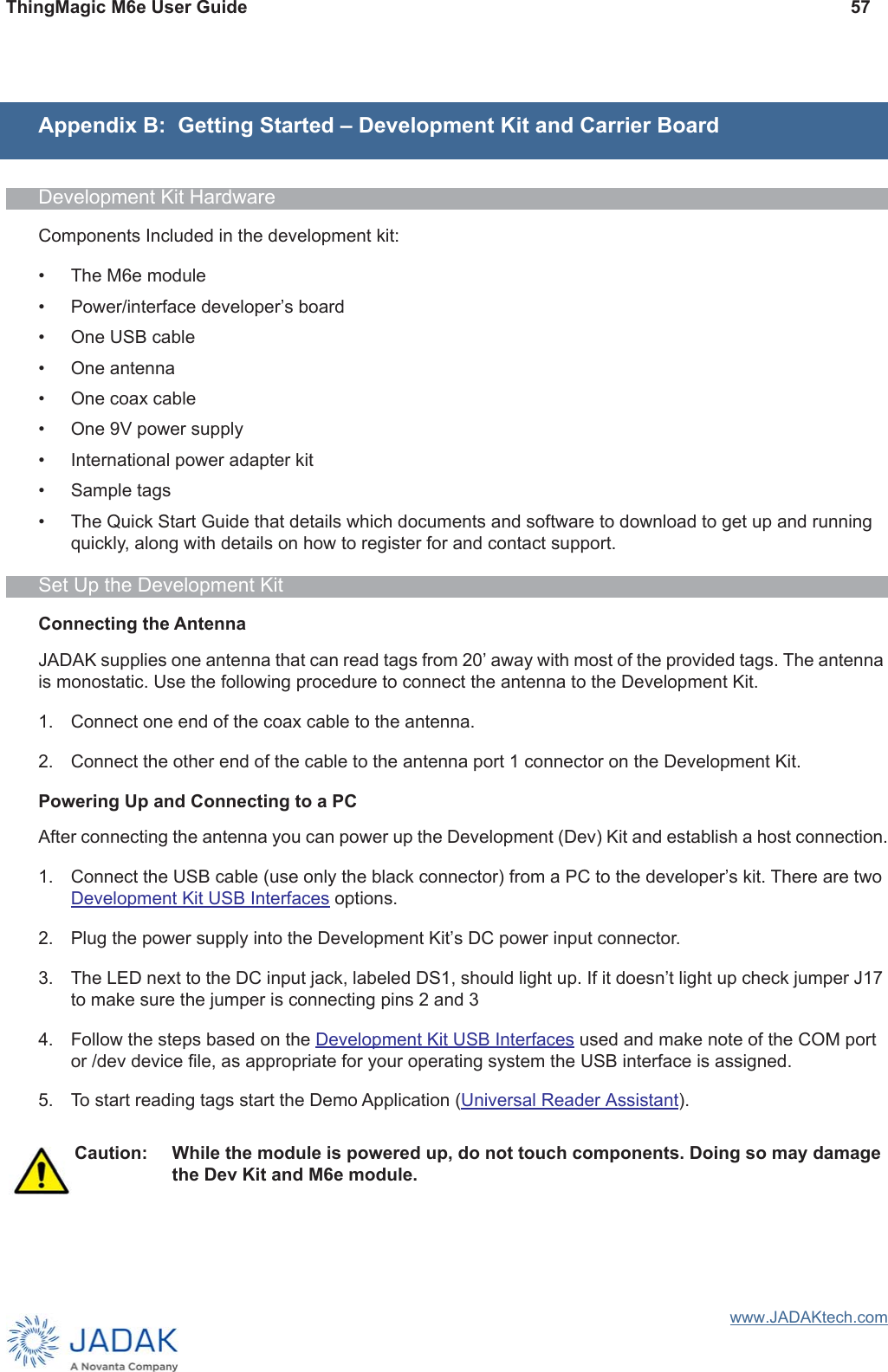ThingMagic M6e User Guide 57www.JADAKtech.comAppendix B:  Getting Started – Development Kit and Carrier BoardDevelopment Kit HardwareComponents Included in the development kit:• The M6e module• Power/interface developer’s board• One USB cable• One antenna • One coax cable• One 9V power supply• International power adapter kit • Sample tags• The Quick Start Guide that details which documents and software to download to get up and running quickly, along with details on how to register for and contact support.Set Up the Development KitConnecting the AntennaJADAK supplies one antenna that can read tags from 20ʼ away with most of the provided tags. The antenna is monostatic. Use the following procedure to connect the antenna to the Development Kit.1. Connect one end of the coax cable to the antenna.2. Connect the other end of the cable to the antenna port 1 connector on the Development Kit.Powering Up and Connecting to a PCAfter connecting the antenna you can power up the Development (Dev) Kit and establish a host connection.1. Connect the USB cable (use only the black connector) from a PC to the developer’s kit. There are two Development Kit USB Interfaces options.2. Plug the power supply into the Development Kit’s DC power input connector. 3. The LED next to the DC input jack, labeled DS1, should light up. If it doesn’t light up check jumper J17 to make sure the jumper is connecting pins 2 and 34. Follow the steps based on the Development Kit USB Interfaces used and make note of the COM port or /dev device file, as appropriate for your operating system the USB interface is assigned.5. To start reading tags start the Demo Application (Universal Reader Assistant).Caution: While the module is powered up, do not touch components. Doing so may damage the Dev Kit and M6e module.