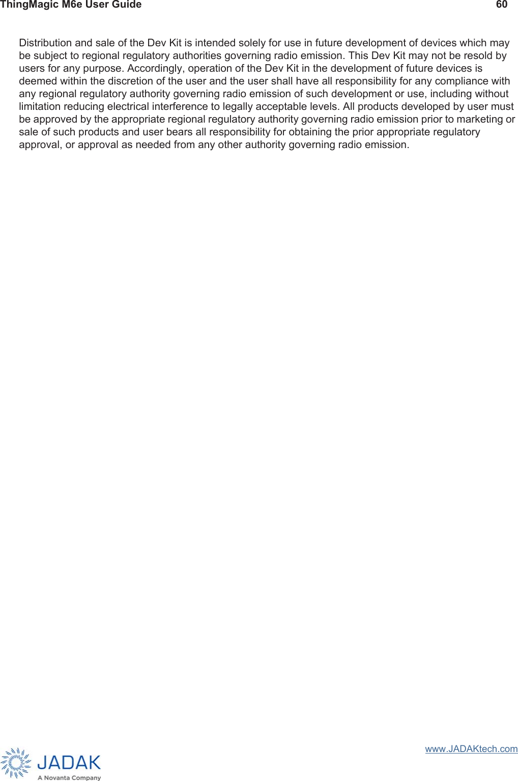 ThingMagic M6e User Guide 60www.JADAKtech.comDistribution and sale of the Dev Kit is intended solely for use in future development of devices which may be subject to regional regulatory authorities governing radio emission. This Dev Kit may not be resold by users for any purpose. Accordingly, operation of the Dev Kit in the development of future devices is deemed within the discretion of the user and the user shall have all responsibility for any compliance with any regional regulatory authority governing radio emission of such development or use, including without limitation reducing electrical interference to legally acceptable levels. All products developed by user must be approved by the appropriate regional regulatory authority governing radio emission prior to marketing or sale of such products and user bears all responsibility for obtaining the prior appropriate regulatory approval, or approval as needed from any other authority governing radio emission.