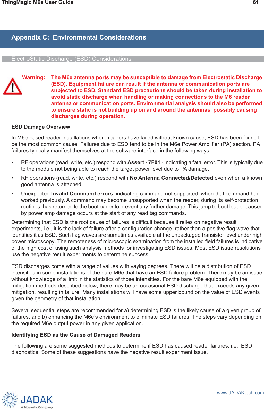 ThingMagic M6e User Guide 61www.JADAKtech.comAppendix C:  Environmental ConsiderationsElectroStatic Discharge (ESD) ConsiderationsESD Damage OverviewIn M6e-based reader installations where readers have failed without known cause, ESD has been found to be the most common cause. Failures due to ESD tend to be in the M6e Power Amplifier (PA) section. PA failures typically manifest themselves at the software interface in the following ways:• RF operations (read, write, etc.) respond with Assert - 7F01 - indicating a fatal error. This is typically due to the module not being able to reach the target power level due to PA damage.• RF operations (read, write, etc.) respond with No Antenna Connected/Detected even when a known good antenna is attached. • Unexpected Invalid Command errors, indicating command not supported, when that command had worked previously. A command may become unsupported when the reader, during its self-protection routines, has returned to the bootloader to prevent any further damage. This jump to boot loader caused by power amp damage occurs at the start of any read tag commands. Determining that ESD is the root cause of failures is difficult because it relies on negative result experiments, i.e., it is the lack of failure after a configuration change, rather than a positive flag wave that identifies it as ESD. Such flag waves are sometimes available at the unpackaged transistor level under high power microscopy. The remoteness of microscopic examination from the installed field failures is indicative of the high cost of using such analysis methods for investigating ESD issues. Most ESD issue resolutions use the negative result experiments to determine success.ESD discharges come with a range of values with vaying degrees. There will be a distribution of ESD intensities in some installations of the bare M6e that have an ESD failure problem. There may be an issue without knowledge of a limit in the statistics of those intensities. For the bare M6e equipped with the mitigation methods described below, there may be an occasional ESD discharge that exceeds any given mitigation, resulting in failure. Many installations will have some upper bound on the value of ESD events given the geometry of that installation.Several sequential steps are recommended for a) determining ESD is the likely cause of a given group of failures, and b) enhancing the M6e’s environment to eliminate ESD failures. The steps vary depending on the required M6e output power in any given application.Identifying ESD as the Cause of Damaged ReadersThe following are some suggested methods to determine if ESD has caused reader failures, i.e., ESD diagnostics. Some of these suggestions have the negative result experiment issue.Warning: The M6e antenna ports may be susceptible to damage from Electrostatic Discharge (ESD). Equipment failure can result if the antenna or communication ports are subjected to ESD. Standard ESD precautions should be taken during installation to avoid static discharge when handling or making connections to the M6 reader antenna or communication ports. Environmental analysis should also be performed to ensure static is not building up on and around the antennas, possibly causing discharges during operation.