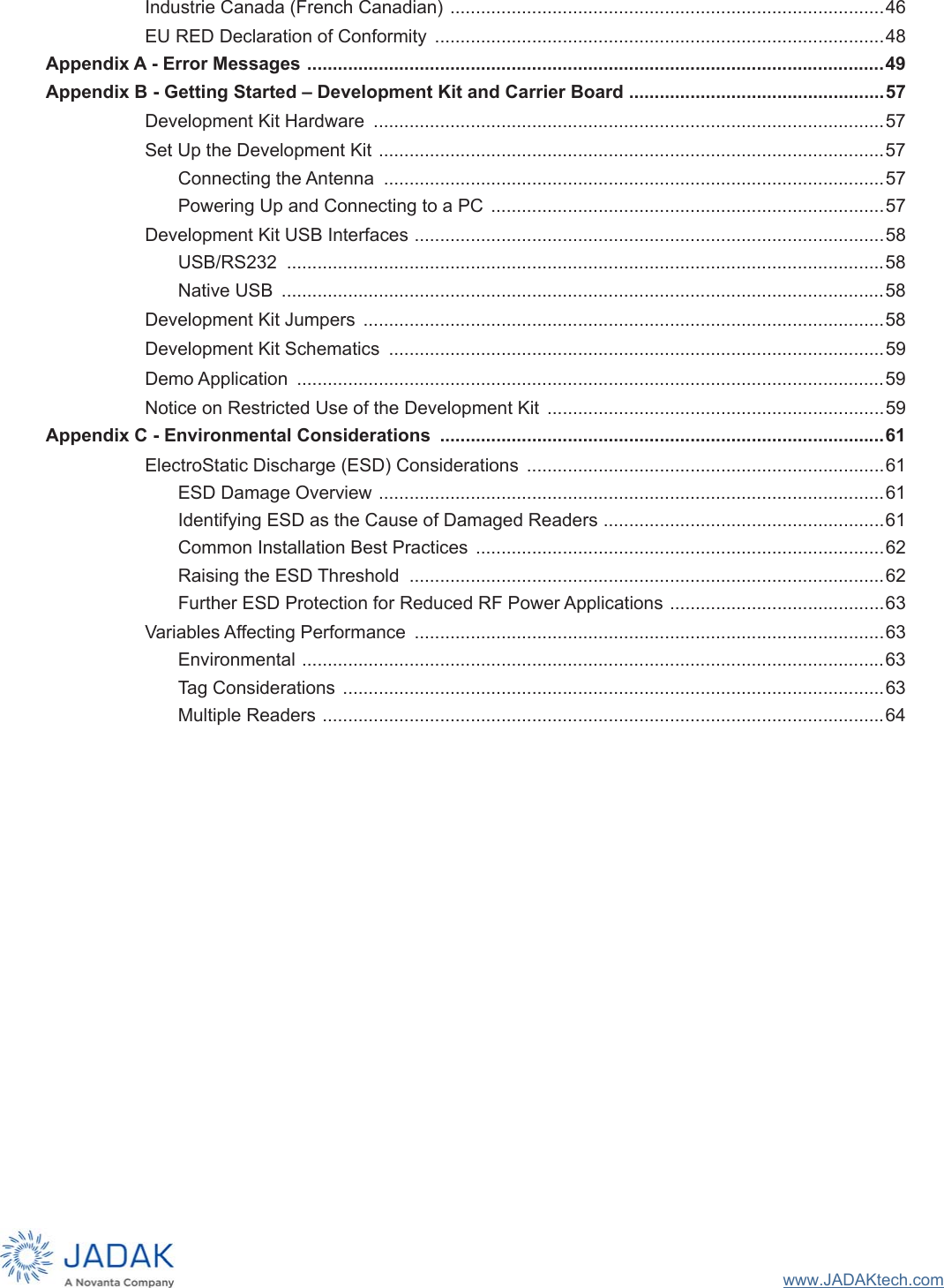 www.JADAKtech.comIndustrie Canada (French Canadian) .....................................................................................46EU RED Declaration of Conformity  ........................................................................................48Appendix A - Error Messages .................................................................................................................49Appendix B - Getting Started – Development Kit and Carrier Board ..................................................57Development Kit Hardware  ....................................................................................................57Set Up the Development Kit ...................................................................................................57Connecting the Antenna  ..................................................................................................57Powering Up and Connecting to a PC  .............................................................................57Development Kit USB Interfaces ............................................................................................58USB/RS232  .....................................................................................................................58Native USB  ......................................................................................................................58Development Kit Jumpers  ......................................................................................................58Development Kit Schematics  .................................................................................................59Demo Application  ...................................................................................................................59Notice on Restricted Use of the Development Kit  ..................................................................59Appendix C - Environmental Considerations  .......................................................................................61ElectroStatic Discharge (ESD) Considerations  ......................................................................61ESD Damage Overview ...................................................................................................61Identifying ESD as the Cause of Damaged Readers .......................................................61Common Installation Best Practices  ................................................................................62Raising the ESD Threshold  .............................................................................................62Further ESD Protection for Reduced RF Power Applications ..........................................63Variables Affecting Performance  ............................................................................................63Environmental ..................................................................................................................63Tag Considerations  ..........................................................................................................63Multiple Readers ..............................................................................................................64