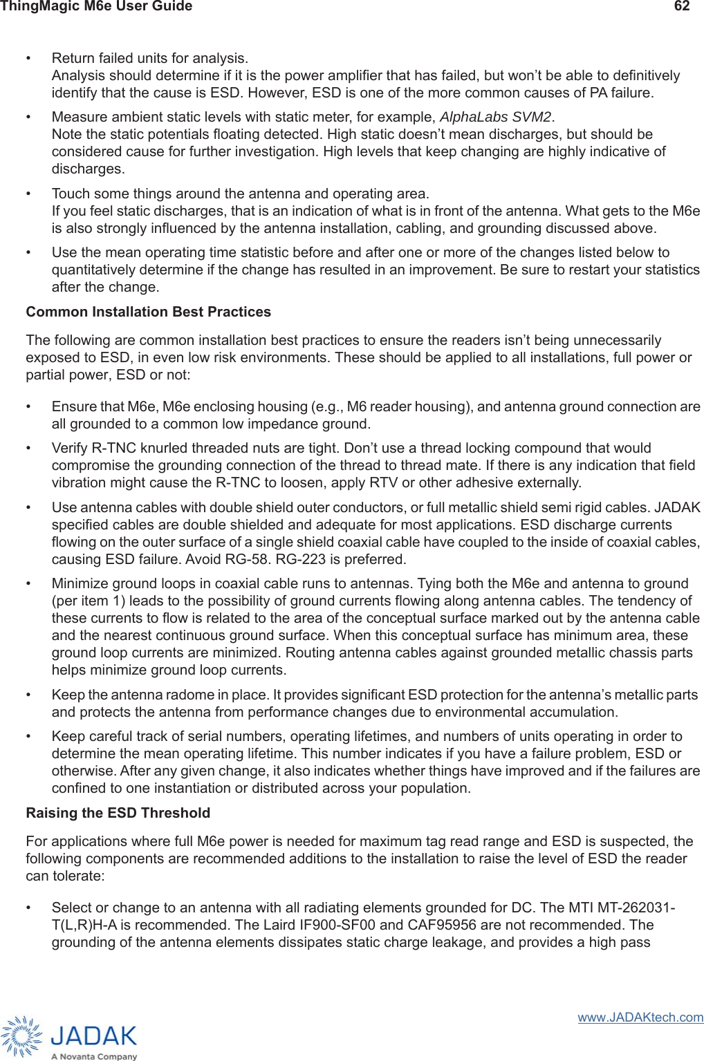 ThingMagic M6e User Guide 62www.JADAKtech.com• Return failed units for analysis. Analysis should determine if it is the power amplifier that has failed, but won’t be able to definitively identify that the cause is ESD. However, ESD is one of the more common causes of PA failure.• Measure ambient static levels with static meter, for example, AlphaLabs SVM2. Note the static potentials floating detected. High static doesn’t mean discharges, but should be considered cause for further investigation. High levels that keep changing are highly indicative of discharges.• Touch some things around the antenna and operating area. If you feel static discharges, that is an indication of what is in front of the antenna. What gets to the M6e is also strongly influenced by the antenna installation, cabling, and grounding discussed above.• Use the mean operating time statistic before and after one or more of the changes listed below to quantitatively determine if the change has resulted in an improvement. Be sure to restart your statistics after the change.Common Installation Best PracticesThe following are common installation best practices to ensure the readers isn’t being unnecessarily exposed to ESD, in even low risk environments. These should be applied to all installations, full power or partial power, ESD or not:• Ensure that M6e, M6e enclosing housing (e.g., M6 reader housing), and antenna ground connection are all grounded to a common low impedance ground. • Verify R-TNC knurled threaded nuts are tight. Don’t use a thread locking compound that would compromise the grounding connection of the thread to thread mate. If there is any indication that field vibration might cause the R-TNC to loosen, apply RTV or other adhesive externally.• Use antenna cables with double shield outer conductors, or full metallic shield semi rigid cables. JADAK specified cables are double shielded and adequate for most applications. ESD discharge currents flowing on the outer surface of a single shield coaxial cable have coupled to the inside of coaxial cables, causing ESD failure. Avoid RG-58. RG-223 is preferred.• Minimize ground loops in coaxial cable runs to antennas. Tying both the M6e and antenna to ground (per item 1) leads to the possibility of ground currents flowing along antenna cables. The tendency of these currents to flow is related to the area of the conceptual surface marked out by the antenna cable and the nearest continuous ground surface. When this conceptual surface has minimum area, these ground loop currents are minimized. Routing antenna cables against grounded metallic chassis parts helps minimize ground loop currents.• Keep the antenna radome in place. It provides significant ESD protection for the antenna’s metallic parts  and protects the antenna from performance changes due to environmental accumulation.• Keep careful track of serial numbers, operating lifetimes, and numbers of units operating in order to determine the mean operating lifetime. This number indicates if you have a failure problem, ESD or otherwise. After any given change, it also indicates whether things have improved and if the failures are confined to one instantiation or distributed across your population.Raising the ESD ThresholdFor applications where full M6e power is needed for maximum tag read range and ESD is suspected, the following components are recommended additions to the installation to raise the level of ESD the reader can tolerate: • Select or change to an antenna with all radiating elements grounded for DC. The MTI MT-262031-T(L,R)H-A is recommended. The Laird IF900-SF00 and CAF95956 are not recommended. The grounding of the antenna elements dissipates static charge leakage, and provides a high pass 