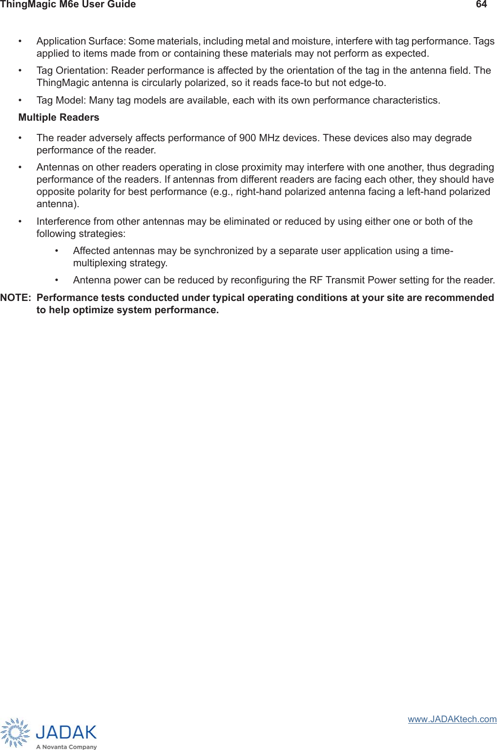 ThingMagic M6e User Guide 64www.JADAKtech.com• Application Surface: Some materials, including metal and moisture, interfere with tag performance. Tags applied to items made from or containing these materials may not perform as expected.• Tag Orientation: Reader performance is affected by the orientation of the tag in the antenna field. The ThingMagic antenna is circularly polarized, so it reads face-to but not edge-to.• Tag Model: Many tag models are available, each with its own performance characteristics.Multiple Readers• The reader adversely affects performance of 900 MHz devices. These devices also may degrade performance of the reader.• Antennas on other readers operating in close proximity may interfere with one another, thus degrading performance of the readers. If antennas from different readers are facing each other, they should have opposite polarity for best performance (e.g., right-hand polarized antenna facing a left-hand polarized antenna).• Interference from other antennas may be eliminated or reduced by using either one or both of the following strategies:• Affected antennas may be synchronized by a separate user application using a time-multiplexing strategy.• Antenna power can be reduced by reconfiguring the RF Transmit Power setting for the reader.NOTE: Performance tests conducted under typical operating conditions at your site are recommended to help optimize system performance.