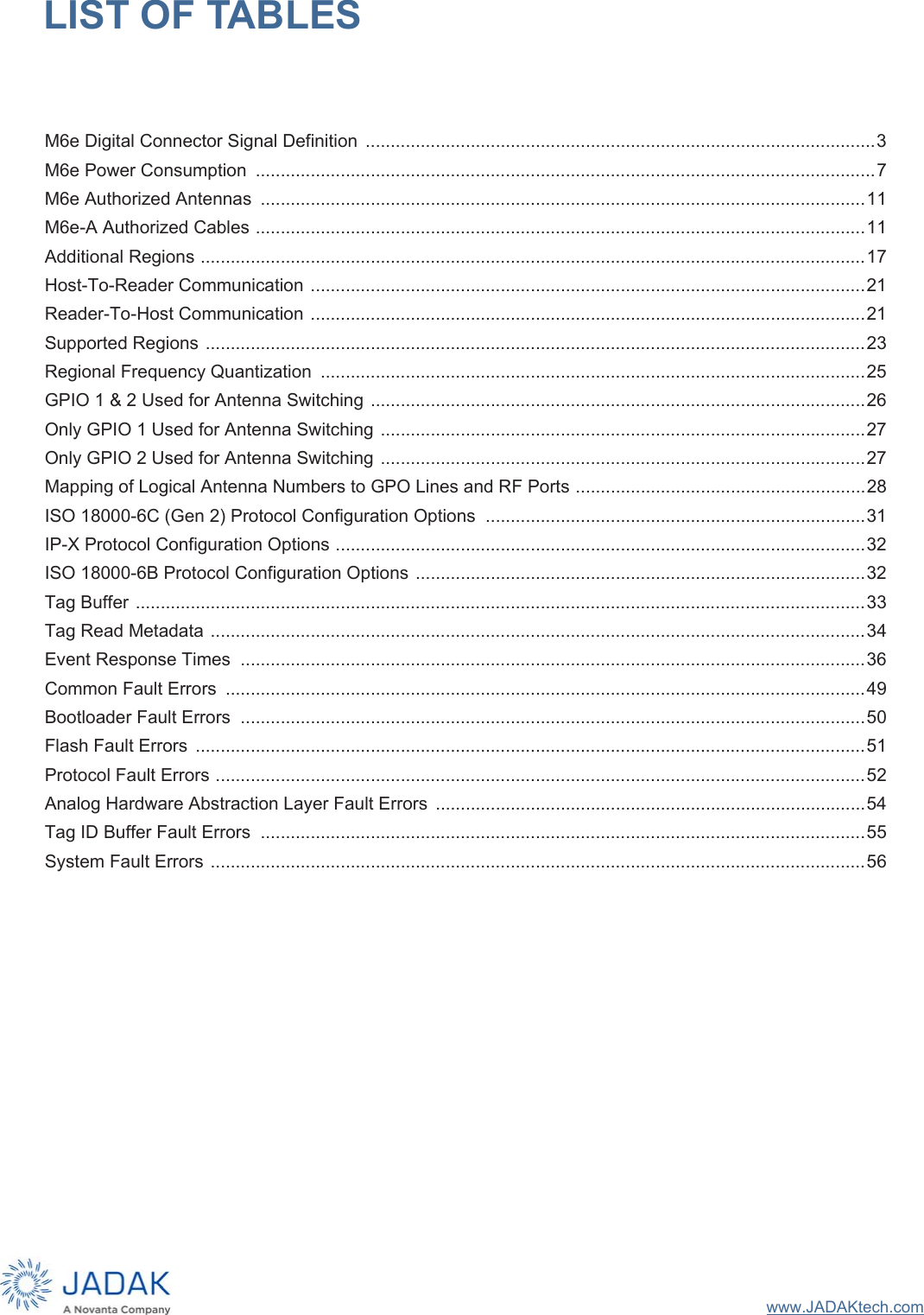 www.JADAKtech.comLIST OF TABLESM6e Digital Connector Signal Definition  ......................................................................................................3M6e Power Consumption  ............................................................................................................................7M6e Authorized Antennas  .........................................................................................................................11M6e-A Authorized Cables ..........................................................................................................................11Additional Regions .....................................................................................................................................17Host-To-Reader Communication ...............................................................................................................21Reader-To-Host Communication ...............................................................................................................21Supported Regions ....................................................................................................................................23Regional Frequency Quantization  .............................................................................................................25GPIO 1 &amp; 2 Used for Antenna Switching ...................................................................................................26Only GPIO 1 Used for Antenna Switching .................................................................................................27Only GPIO 2 Used for Antenna Switching .................................................................................................27Mapping of Logical Antenna Numbers to GPO Lines and RF Ports ..........................................................28ISO 18000-6C (Gen 2) Protocol Configuration Options  ............................................................................31IP-X Protocol Configuration Options ..........................................................................................................32ISO 18000-6B Protocol Configuration Options ..........................................................................................32Tag Buffer ..................................................................................................................................................33Tag Read Metadata ...................................................................................................................................34Event Response Times  .............................................................................................................................36Common Fault Errors  ................................................................................................................................49Bootloader Fault Errors  .............................................................................................................................50Flash Fault Errors  ......................................................................................................................................51Protocol Fault Errors ..................................................................................................................................52Analog Hardware Abstraction Layer Fault Errors  ......................................................................................54Tag ID Buffer Fault Errors  .........................................................................................................................55System Fault Errors ...................................................................................................................................56