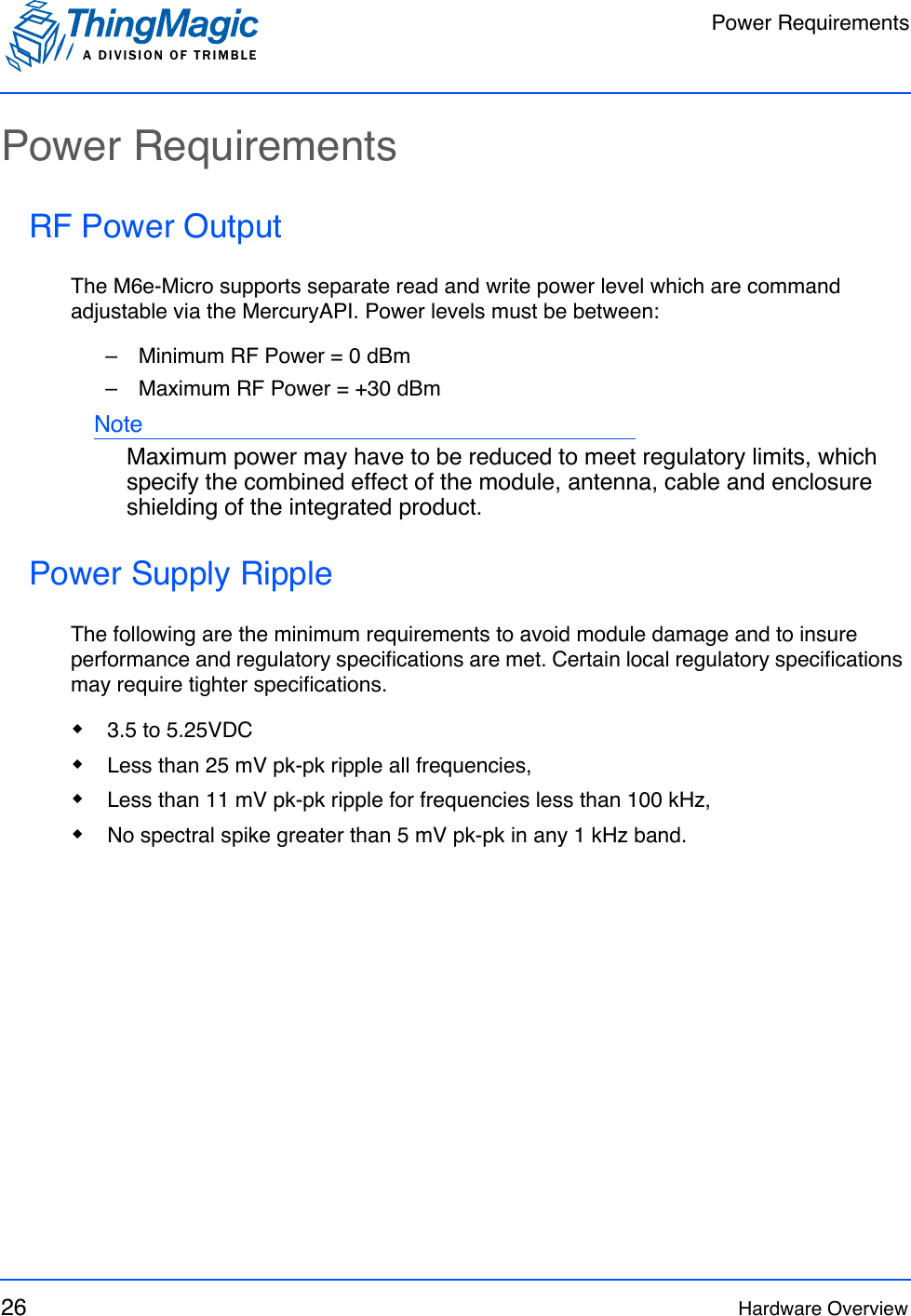 Power RequirementsA DIVISION OF TRIMBLE26 Hardware OverviewPower RequirementsRF Power OutputThe M6e-Micro supports separate read and write power level which are command adjustable via the MercuryAPI. Power levels must be between:–   Minimum RF Power = 0 dBm–   Maximum RF Power = +30 dBmNoteMaximum power may have to be reduced to meet regulatory limits, which specify the combined effect of the module, antenna, cable and enclosure shielding of the integrated product. Power Supply RippleThe following are the minimum requirements to avoid module damage and to insure performance and regulatory specifications are met. Certain local regulatory specifications may require tighter specifications.3.5 to 5.25VDCLess than 25 mV pk-pk ripple all frequencies,Less than 11 mV pk-pk ripple for frequencies less than 100 kHz,No spectral spike greater than 5 mV pk-pk in any 1 kHz band.