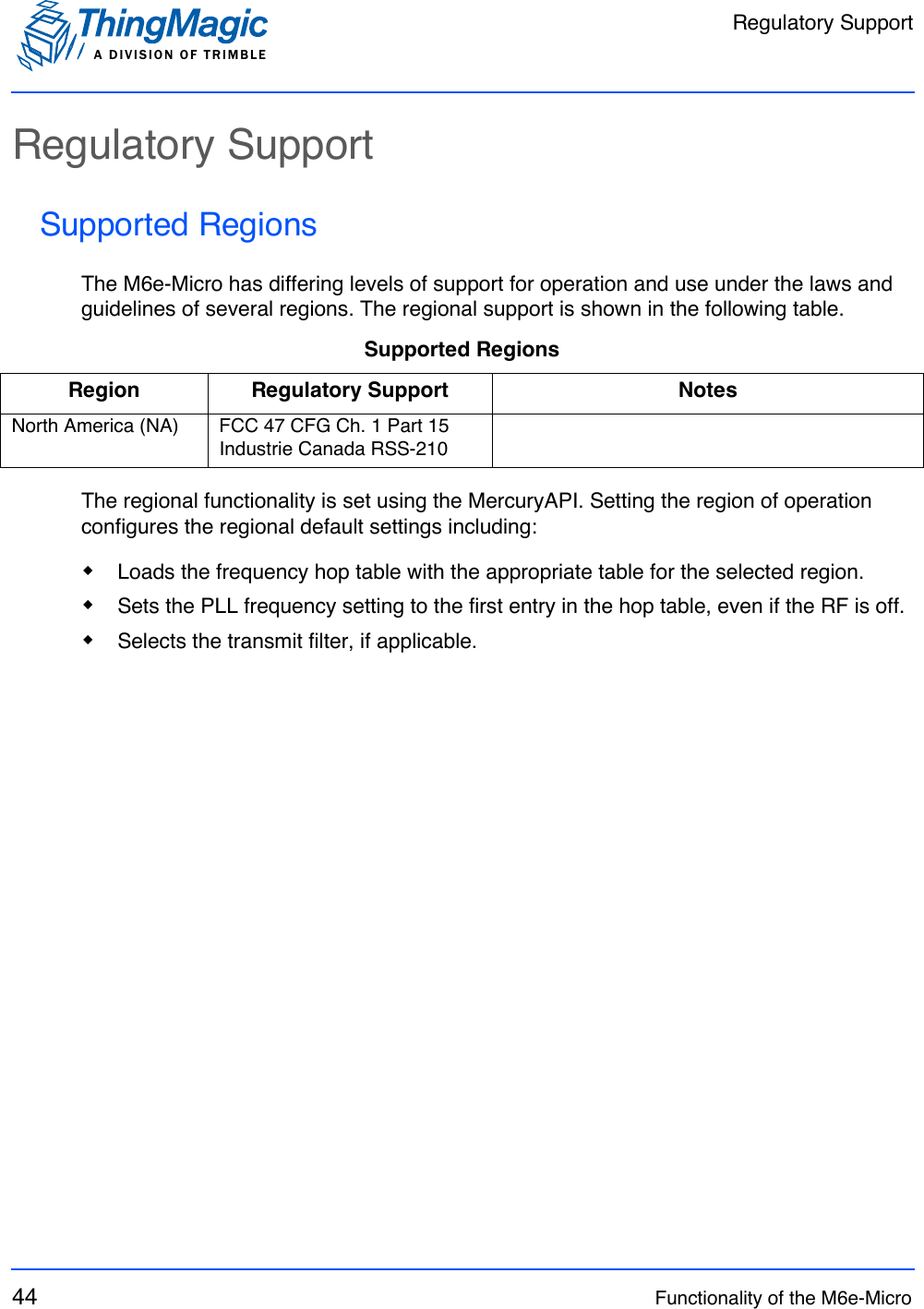 Regulatory SupportA DIVISION OF TRIMBLE44 Functionality of the M6e-MicroRegulatory SupportSupported RegionsThe M6e-Micro has differing levels of support for operation and use under the laws and guidelines of several regions. The regional support is shown in the following table.The regional functionality is set using the MercuryAPI. Setting the region of operation configures the regional default settings including:Loads the frequency hop table with the appropriate table for the selected region.Sets the PLL frequency setting to the first entry in the hop table, even if the RF is off.Selects the transmit filter, if applicable.Supported RegionsRegion Regulatory Support NotesNorth America (NA) FCC 47 CFG Ch. 1 Part 15Industrie Canada RSS-210