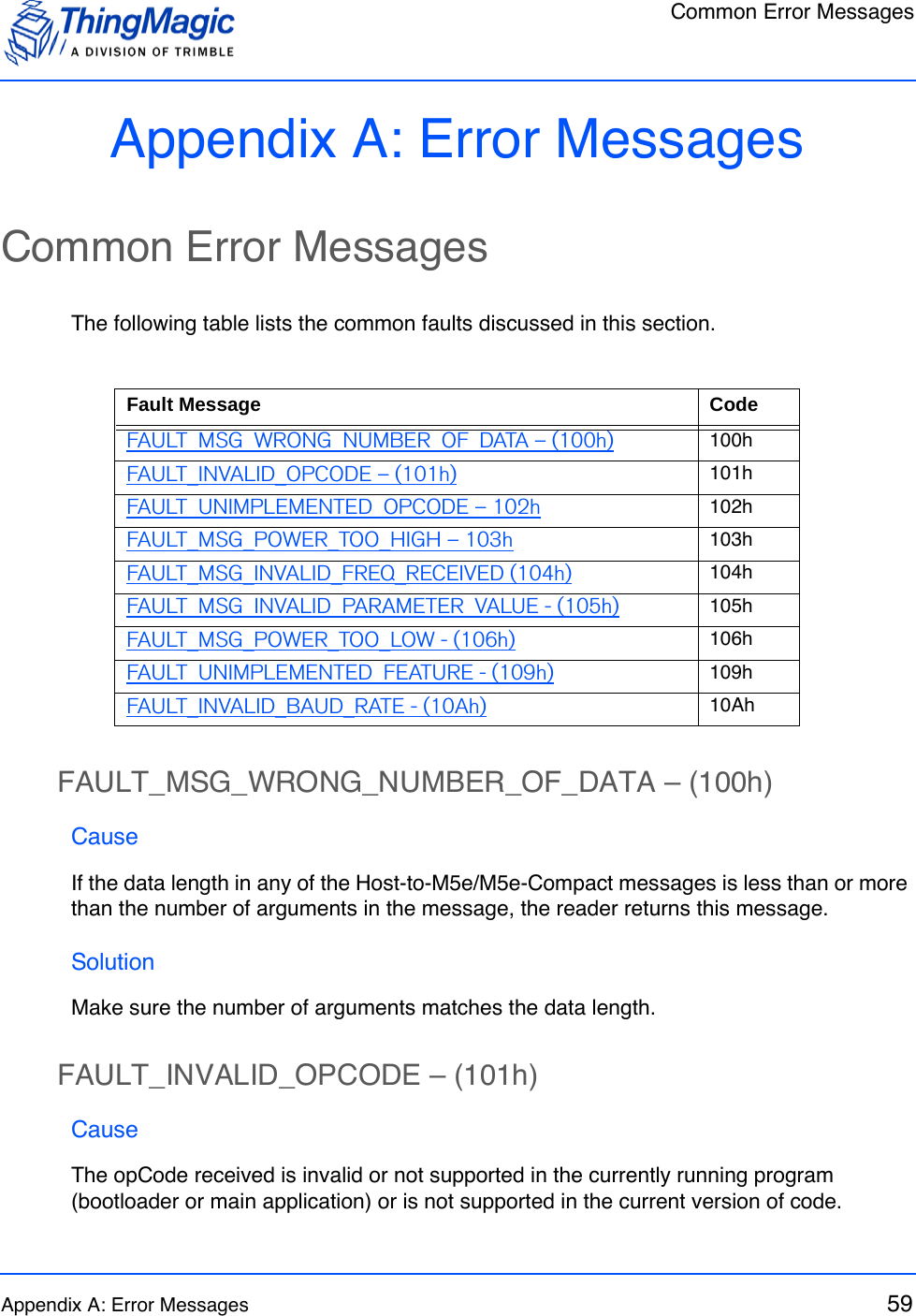 Common Error MessagesAppendix A: Error Messages 59Appendix A: Error MessagesCommon Error MessagesThe following table lists the common faults discussed in this section.FAULT_MSG_WRONG_NUMBER_OF_DATA – (100h)CauseIf the data length in any of the Host-to-M5e/M5e-Compact messages is less than or more than the number of arguments in the message, the reader returns this message.SolutionMake sure the number of arguments matches the data length.FAULT_INVALID_OPCODE – (101h)CauseThe opCode received is invalid or not supported in the currently running program (bootloader or main application) or is not supported in the current version of code.Fault Message CodeFAULT_MSG_WRONG_NUMBER_OF_DATA – (100h) 100hFAULT_INVALID_OPCODE – (101h) 101hFAULT_UNIMPLEMENTED_OPCODE – 102h 102hFAULT_MSG_POWER_TOO_HIGH – 103h 103hFAULT_MSG_INVALID_FREQ_RECEIVED (104h) 104hFAULT_MSG_INVALID_PARAMETER_VALUE - (105h) 105hFAULT_MSG_POWER_TOO_LOW - (106h) 106hFAULT_UNIMPLEMENTED_FEATURE - (109h) 109hFAULT_INVALID_BAUD_RATE - (10Ah) 10Ah