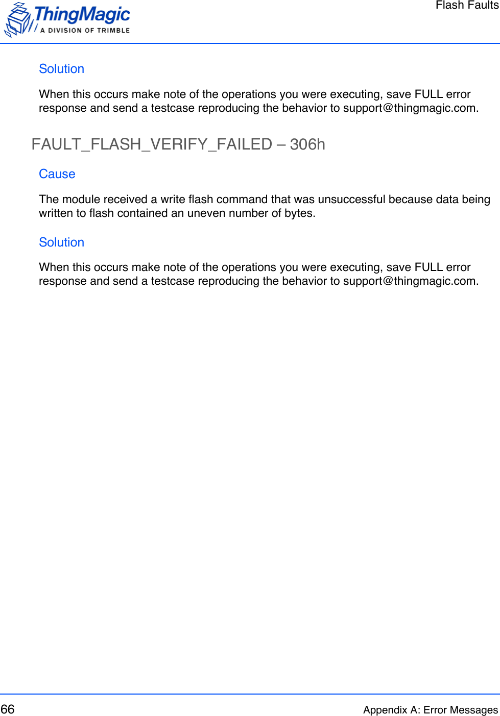 Flash Faults66 Appendix A: Error MessagesSolutionWhen this occurs make note of the operations you were executing, save FULL error response and send a testcase reproducing the behavior to support@thingmagic.com.FAULT_FLASH_VERIFY_FAILED – 306hCauseThe module received a write flash command that was unsuccessful because data being written to flash contained an uneven number of bytes.SolutionWhen this occurs make note of the operations you were executing, save FULL error response and send a testcase reproducing the behavior to support@thingmagic.com.