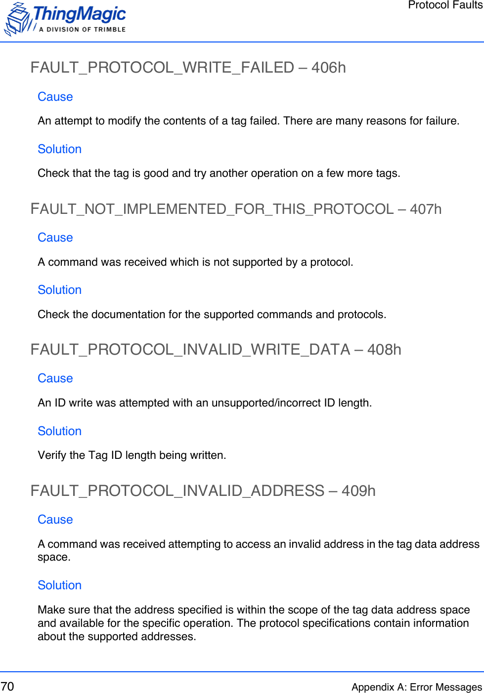 Protocol Faults70 Appendix A: Error MessagesFAULT_PROTOCOL_WRITE_FAILED – 406hCauseAn attempt to modify the contents of a tag failed. There are many reasons for failure.SolutionCheck that the tag is good and try another operation on a few more tags.FAULT_NOT_IMPLEMENTED_FOR_THIS_PROTOCOL – 407hCauseA command was received which is not supported by a protocol.SolutionCheck the documentation for the supported commands and protocols.FAULT_PROTOCOL_INVALID_WRITE_DATA – 408hCauseAn ID write was attempted with an unsupported/incorrect ID length.SolutionVerify the Tag ID length being written.FAULT_PROTOCOL_INVALID_ADDRESS – 409hCauseA command was received attempting to access an invalid address in the tag data address space. SolutionMake sure that the address specified is within the scope of the tag data address space and available for the specific operation. The protocol specifications contain information about the supported addresses.