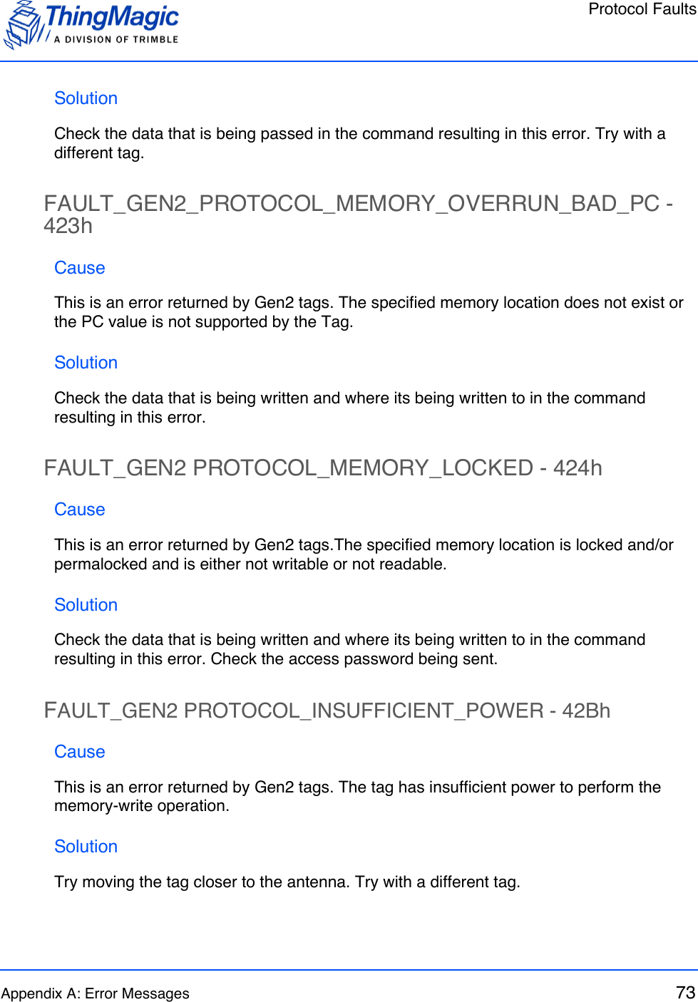 Protocol FaultsAppendix A: Error Messages 73SolutionCheck the data that is being passed in the command resulting in this error. Try with a different tag.FAULT_GEN2_PROTOCOL_MEMORY_OVERRUN_BAD_PC - 423hCauseThis is an error returned by Gen2 tags. The specified memory location does not exist or the PC value is not supported by the Tag. SolutionCheck the data that is being written and where its being written to in the command resulting in this error.FAULT_GEN2 PROTOCOL_MEMORY_LOCKED - 424hCauseThis is an error returned by Gen2 tags.The specified memory location is locked and/or permalocked and is either not writable or not readable.SolutionCheck the data that is being written and where its being written to in the command resulting in this error. Check the access password being sent.FAULT_GEN2 PROTOCOL_INSUFFICIENT_POWER - 42BhCauseThis is an error returned by Gen2 tags. The tag has insufficient power to perform the memory-write operation.SolutionTry moving the tag closer to the antenna. Try with a different tag.