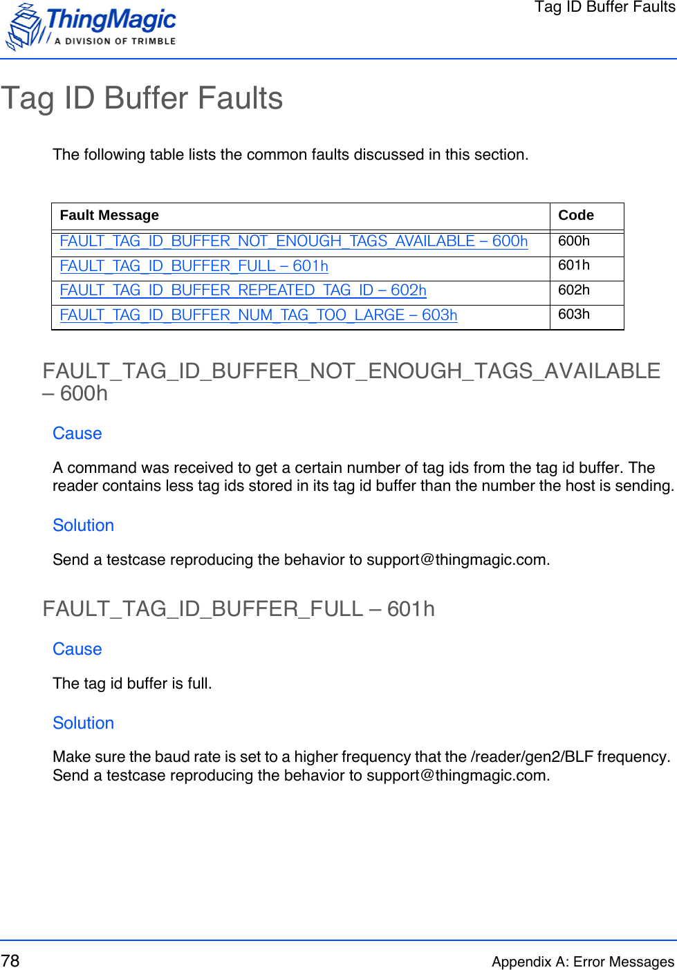 Tag ID Buffer Faults78 Appendix A: Error MessagesTag ID Buffer FaultsThe following table lists the common faults discussed in this section.FAULT_TAG_ID_BUFFER_NOT_ENOUGH_TAGS_AVAILABLE – 600hCauseA command was received to get a certain number of tag ids from the tag id buffer. The reader contains less tag ids stored in its tag id buffer than the number the host is sending.SolutionSend a testcase reproducing the behavior to support@thingmagic.com.FAULT_TAG_ID_BUFFER_FULL – 601hCauseThe tag id buffer is full.SolutionMake sure the baud rate is set to a higher frequency that the /reader/gen2/BLF frequency. Send a testcase reproducing the behavior to support@thingmagic.com.Fault Message CodeFAULT_TAG_ID_BUFFER_NOT_ENOUGH_TAGS_AVAILABLE – 600h 600hFAULT_TAG_ID_BUFFER_FULL – 601h 601hFAULT_TAG_ID_BUFFER_REPEATED_TAG_ID – 602h 602hFAULT_TAG_ID_BUFFER_NUM_TAG_TOO_LARGE – 603h 603h