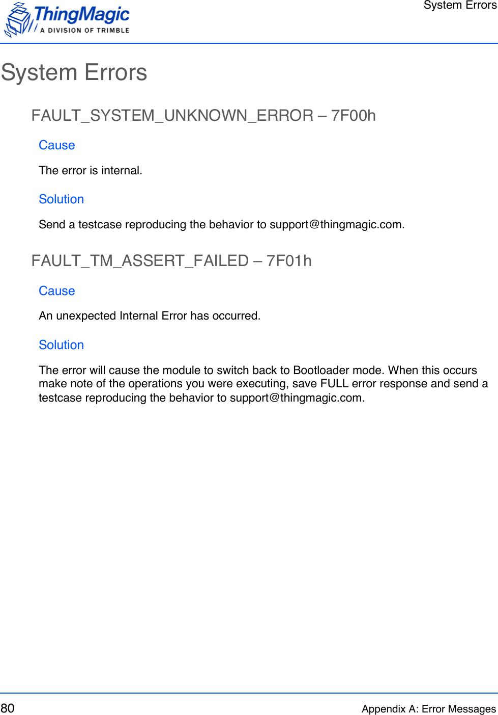 System Errors80 Appendix A: Error MessagesSystem ErrorsFAULT_SYSTEM_UNKNOWN_ERROR – 7F00hCauseThe error is internal.SolutionSend a testcase reproducing the behavior to support@thingmagic.com.FAULT_TM_ASSERT_FAILED – 7F01hCauseAn unexpected Internal Error has occurred.SolutionThe error will cause the module to switch back to Bootloader mode. When this occurs make note of the operations you were executing, save FULL error response and send a testcase reproducing the behavior to support@thingmagic.com.