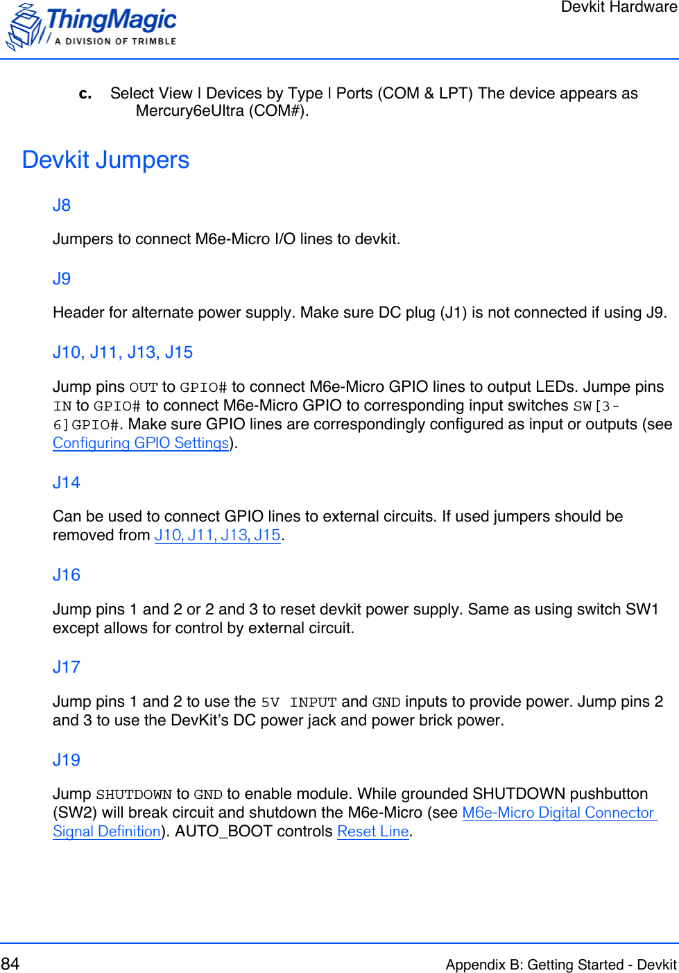 Devkit Hardware84 Appendix B: Getting Started - Devkitc.    Select View | Devices by Type | Ports (COM &amp; LPT) The device appears as Mercury6eUltra (COM#).Devkit JumpersJ8Jumpers to connect M6e-Micro I/O lines to devkit. J9Header for alternate power supply. Make sure DC plug (J1) is not connected if using J9.J10, J11, J13, J15Jump pins OUT to GPIO# to connect M6e-Micro GPIO lines to output LEDs. Jumpe pins IN to GPIO# to connect M6e-Micro GPIO to corresponding input switches SW[3-6]GPIO#. Make sure GPIO lines are correspondingly configured as input or outputs (see Configuring GPIO Settings).J14Can be used to connect GPIO lines to external circuits. If used jumpers should be removed from J10, J11, J13, J15.J16Jump pins 1 and 2 or 2 and 3 to reset devkit power supply. Same as using switch SW1 except allows for control by external circuit.J17Jump pins 1 and 2 to use the 5V INPUT and GND inputs to provide power. Jump pins 2 and 3 to use the DevKitʼs DC power jack and power brick power.J19Jump SHUTDOWN to GND to enable module. While grounded SHUTDOWN pushbutton (SW2) will break circuit and shutdown the M6e-Micro (see M6e-Micro Digital Connector Signal Definition). AUTO_BOOT controls Reset Line.