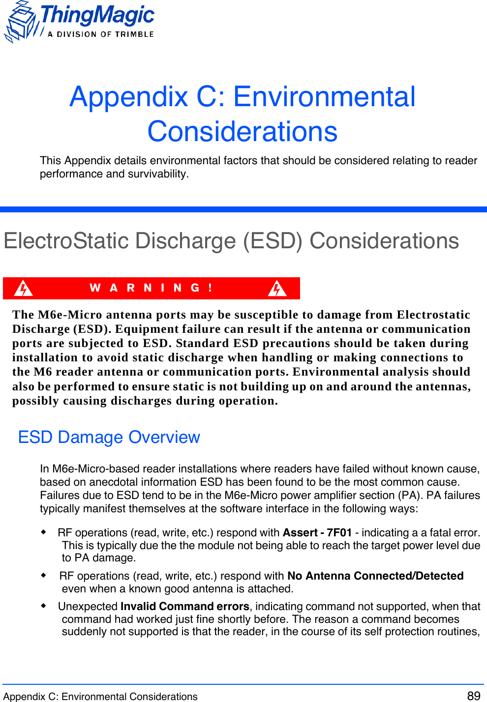 Appendix C: Environmental Considerations  89 Appendix C: Environmental ConsiderationsThis Appendix details environmental factors that should be considered relating to reader performance and survivability.ElectroStatic Discharge (ESD) ConsiderationsWARNING!The M6e-Micro antenna ports may be susceptible to damage from Electrostatic Discharge (ESD). Equipment failure can result if the antenna or communication ports are subjected to ESD. Standard ESD precautions should be taken during installation to avoid static discharge when handling or making connections to the M6 reader antenna or communication ports. Environmental analysis should also be performed to ensure static is not building up on and around the antennas, possibly causing discharges during operation.ESD Damage OverviewIn M6e-Micro-based reader installations where readers have failed without known cause, based on anecdotal information ESD has been found to be the most common cause. Failures due to ESD tend to be in the M6e-Micro power amplifier section (PA). PA failures typically manifest themselves at the software interface in the following ways:RF operations (read, write, etc.) respond with Assert - 7F01 - indicating a a fatal error. This is typically due the the module not being able to reach the target power level due to PA damage.RF operations (read, write, etc.) respond with No Antenna Connected/Detected even when a known good antenna is attached. Unexpected Invalid Command errors, indicating command not supported, when that command had worked just fine shortly before. The reason a command becomes suddenly not supported is that the reader, in the course of its self protection routines, 
