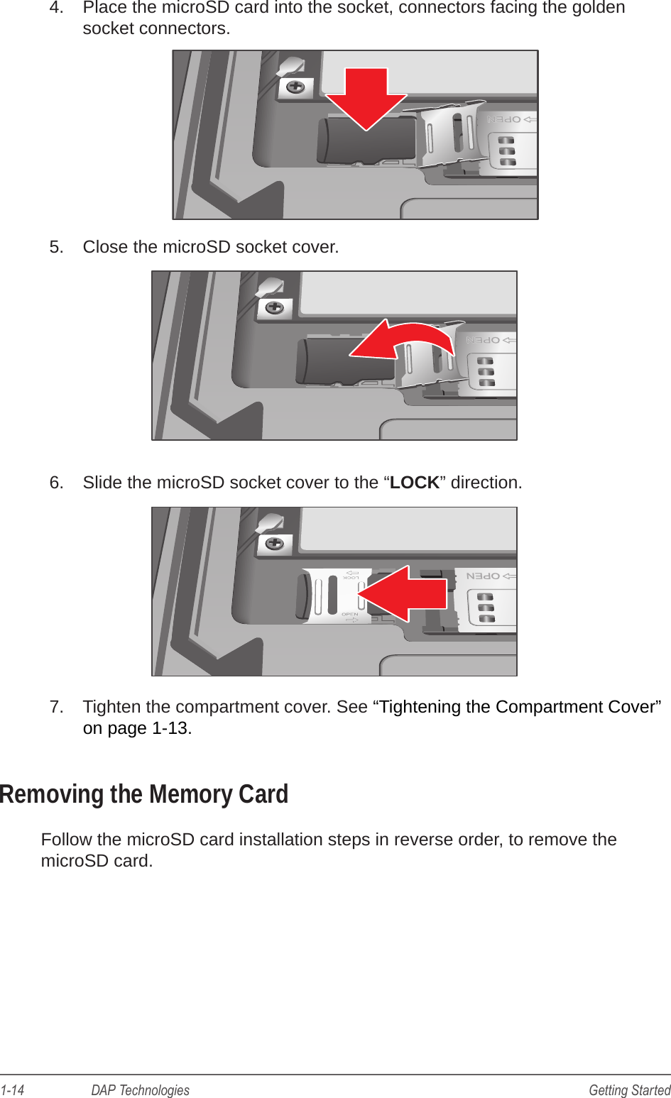 1-14                    DAP Technologies Getting Started4.  Place the microSD card into the socket, connectors facing the golden socket connectors.5.  Close the microSD socket cover.6.  Slide the microSD socket cover to the “LOCK” direction.7.  Tighten the compartment cover. See “Tightening the Compartment Cover” on page 1-13. Removing the Memory CardFollow the microSD card installation steps in reverse order, to remove the microSD card.