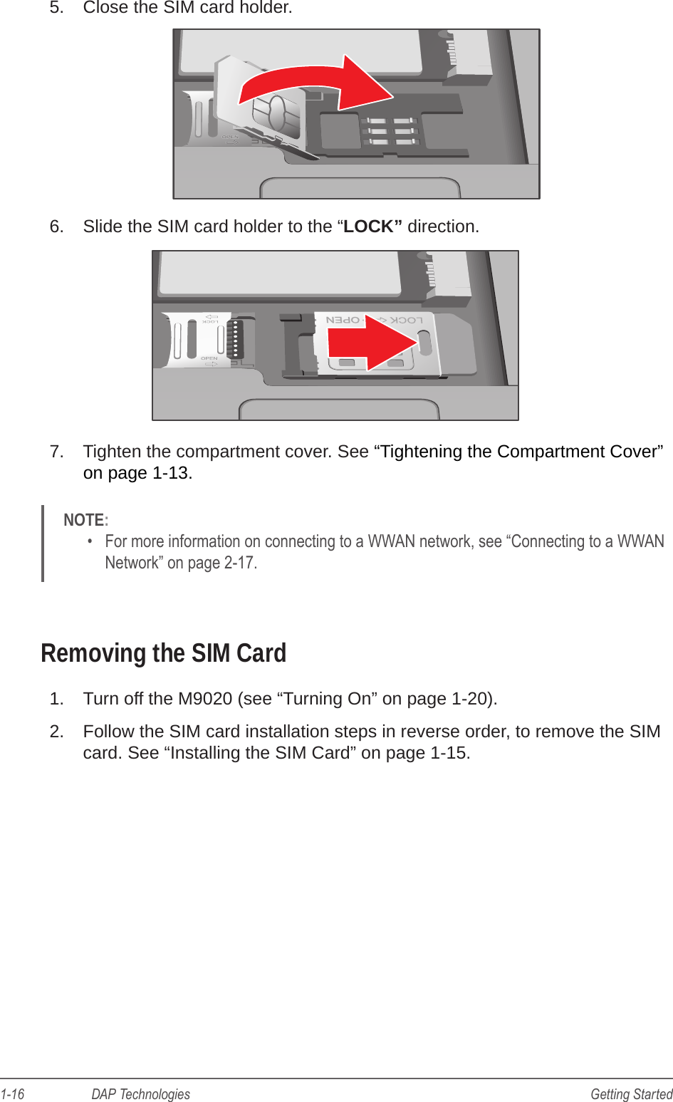 1-16                    DAP Technologies Getting Started5.  Close the SIM card holder.6.  Slide the SIM card holder to the “LOCK” direction.7.  Tighten the compartment cover. See “Tightening the Compartment Cover” on page 1-13. NOTE: •  For more information on connecting to a WWAN network, see “Connecting to a WWAN Network” on page 2-17.Removing the SIM Card1.  Turn off the M9020 (see “Turning On” on page 1-20).2.  Follow the SIM card installation steps in reverse order, to remove the SIM card. See “Installing the SIM Card” on page 1-15.