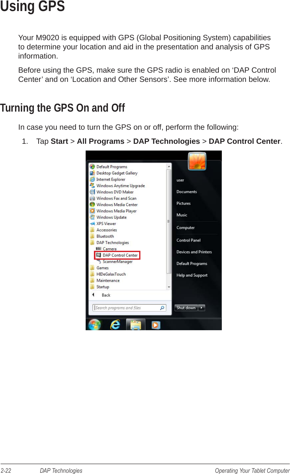 2-22                    DAP Technologies Operating Your Tablet ComputerUsing GPSYour M9020 is equipped with GPS (Global Positioning System) capabilities to determine your location and aid in the presentation and analysis of GPS information.Before using the GPS, make sure the GPS radio is enabled on ‘DAP Control Center’ and on ‘Location and Other Sensors’. See more information below.Turning the GPS On and OffIn case you need to turn the GPS on or off, perform the following:1.  Tap Start &gt; All Programs &gt; DAP Technologies &gt; DAP Control Center.