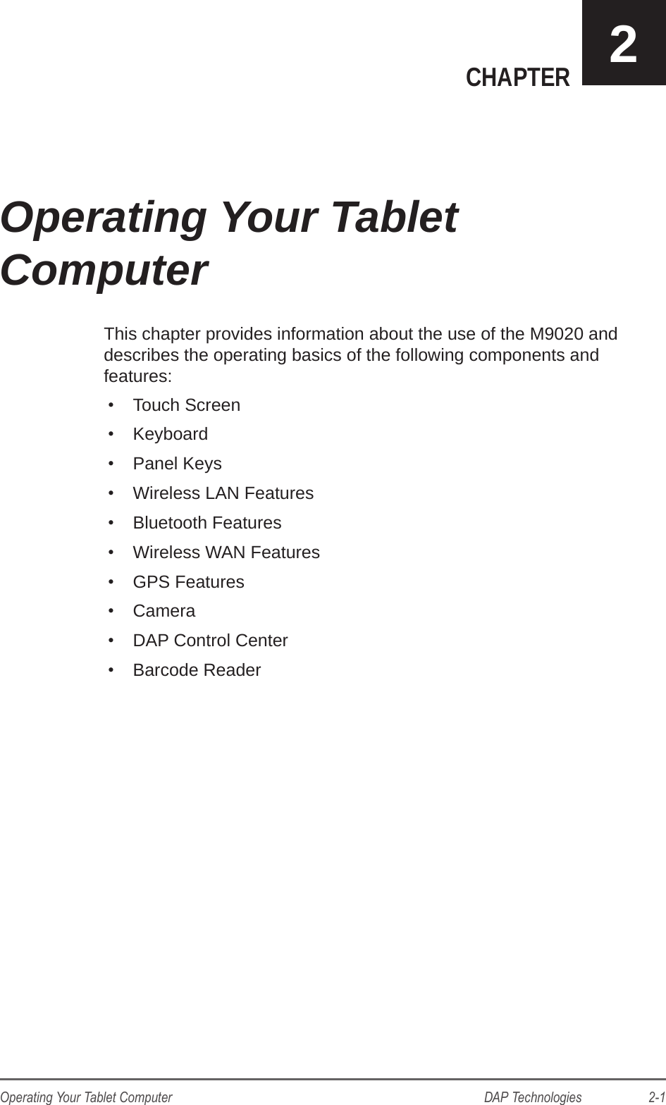 DAP Technologies                    2-1Operating Your Tablet ComputerCHAPTER 2This chapter provides information about the use of the M9020 and describes the operating basics of the following components and features:•  Touch Screen•  Keyboard•  Panel Keys•  Wireless LAN Features•  Bluetooth Features•  Wireless WAN Features•  GPS Features•  Camera•  DAP Control Center•  Barcode ReaderOperating Your Tablet  Computer