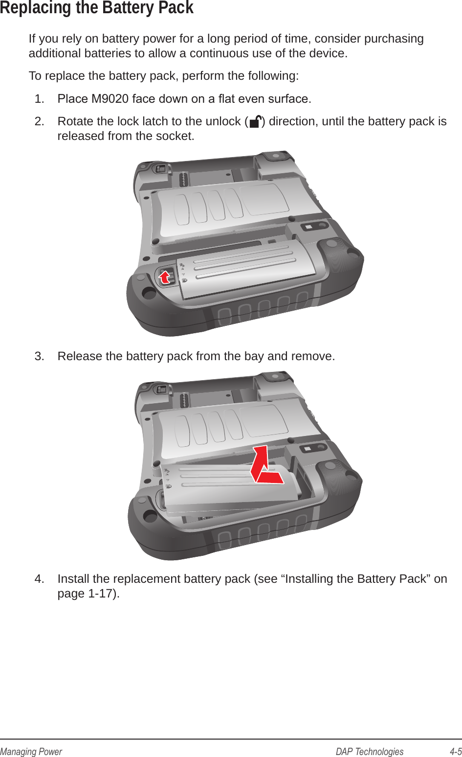 DAP Technologies                    4-5Managing PowerReplacing the Battery PackIf you rely on battery power for a long period of time, consider purchasing additional batteries to allow a continuous use of the device.To replace the battery pack, perform the following:1.  Place M9020 face down on a at even surface.2.  Rotate the lock latch to the unlock ( ) direction, until the battery pack is released from the socket.3.  Release the battery pack from the bay and remove.4.  Install the replacement battery pack (see “Installing the Battery Pack” on page 1-17).