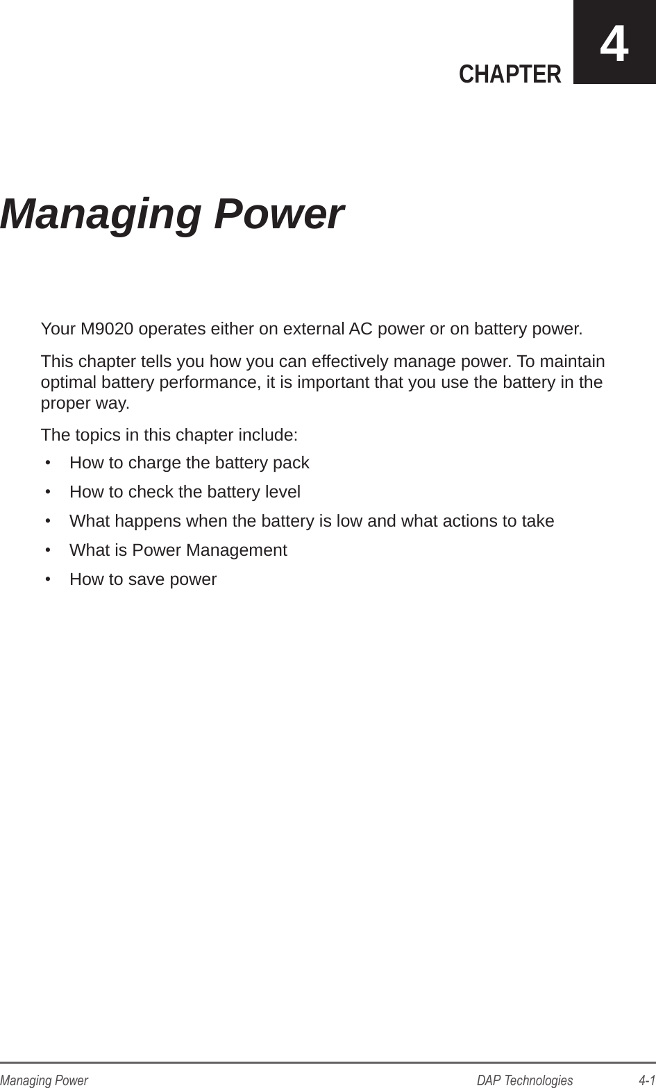 DAP Technologies                    4-1Managing PowerCHAPTER 4Your M9020 operates either on external AC power or on battery power. This chapter tells you how you can effectively manage power. To maintain optimal battery performance, it is important that you use the battery in the proper way.The topics in this chapter include:•  How to charge the battery pack•  How to check the battery level•  What happens when the battery is low and what actions to take•  What is Power Management•  How to save powerManaging Power