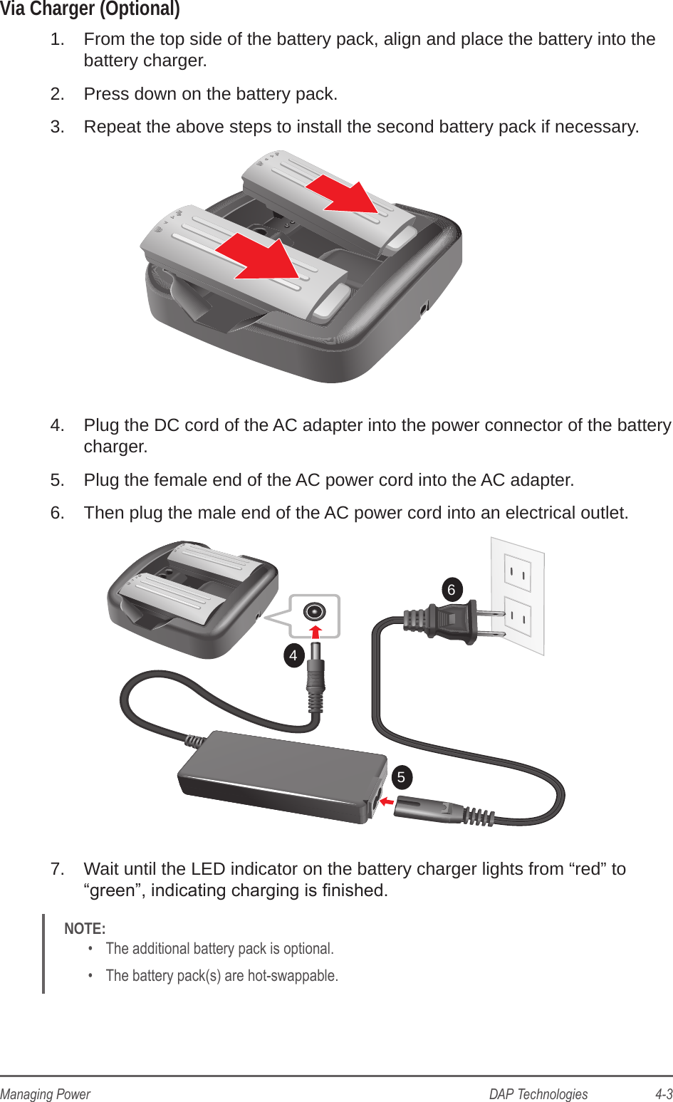 DAP Technologies                    4-3Managing PowerVia Charger (Optional)1.  From the top side of the battery pack, align and place the battery into the battery charger.2.  Press down on the battery pack.3.  Repeat the above steps to install the second battery pack if necessary.4.  Plug the DC cord of the AC adapter into the power connector of the battery charger.5.  Plug the female end of the AC power cord into the AC adapter.6.  Then plug the male end of the AC power cord into an electrical outlet.6547.  Wait until the LED indicator on the battery charger lights from “red” to “green”, indicating charging is nished.NOTE: •  The additional battery pack is optional.•  The battery pack(s) are hot-swappable.
