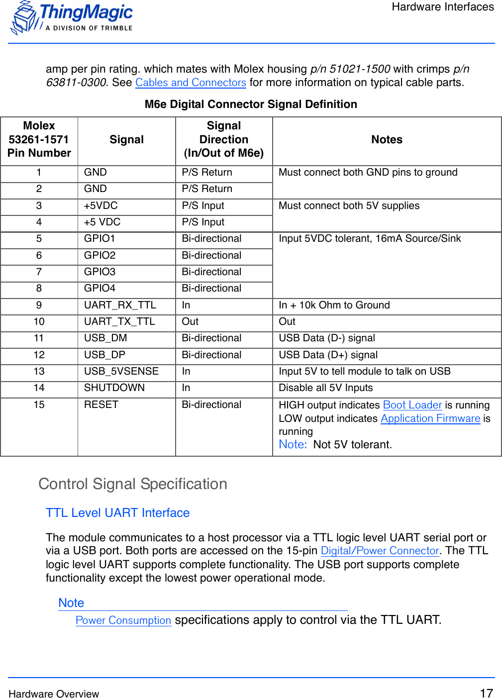 Hardware InterfacesHardware Overview 17amp per pin rating. which mates with Molex housing p/n 51021-1500 with crimps p/n 63811-0300. See Cables and Connectors for more information on typical cable parts.Control Signal SpecificationTTL Level UART InterfaceThe module communicates to a host processor via a TTL logic level UART serial port or via a USB port. Both ports are accessed on the 15-pin Digital/Power Connector. The TTL logic level UART supports complete functionality. The USB port supports complete functionality except the lowest power operational mode. NotePower Consumption specifications apply to control via the TTL UART.M6e Digital Connector Signal DefinitionMolex 53261-1571 Pin NumberSignalSignal Direction (In/Out of M6e)Notes1 GND P/S Return Must connect both GND pins to ground2 GND P/S Return3 +5VDC P/S Input Must connect both 5V supplies4 +5 VDC P/S Input5 GPIO1 Bi-directional Input 5VDC tolerant, 16mA Source/Sink6 GPIO2 Bi-directional7 GPIO3 Bi-directional8 GPIO4 Bi-directional9 UART_RX_TTL In In + 10k Ohm to Ground10 UART_TX_TTL Out Out11 USB_DM Bi-directional USB Data (D-) signal12 USB_DP Bi-directional USB Data (D+) signal13 USB_5VSENSE In Input 5V to tell module to talk on USB14 SHUTDOWN In Disable all 5V Inputs15 RESET Bi-directional HIGH output indicates Boot Loader is runningLOW output indicates Application Firmware is runningNote:  Not 5V tolerant.