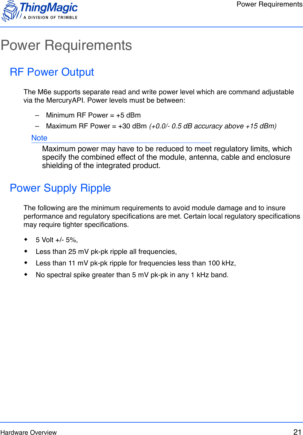 Power RequirementsHardware Overview 21Power RequirementsRF Power OutputThe M6e supports separate read and write power level which are command adjustable via the MercuryAPI. Power levels must be between:–   Minimum RF Power = +5 dBm–   Maximum RF Power = +30 dBm (+0.0/- 0.5 dB accuracy above +15 dBm)NoteMaximum power may have to be reduced to meet regulatory limits, which specify the combined effect of the module, antenna, cable and enclosure shielding of the integrated product.Power Supply RippleThe following are the minimum requirements to avoid module damage and to insure performance and regulatory specifications are met. Certain local regulatory specifications may require tighter specifications. 5 Volt +/- 5%, Less than 25 mV pk-pk ripple all frequencies, Less than 11 mV pk-pk ripple for frequencies less than 100 kHz, No spectral spike greater than 5 mV pk-pk in any 1 kHz band.