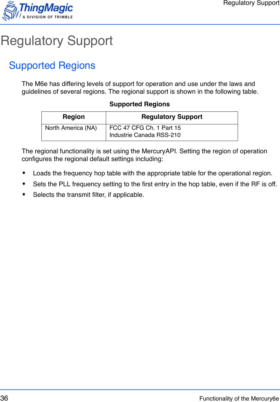 Regulatory Support36 Functionality of the Mercury6eRegulatory SupportSupported RegionsThe M6e has differing levels of support for operation and use under the laws and guidelines of several regions. The regional support is shown in the following table.The regional functionality is set using the MercuryAPI. Setting the region of operation configures the regional default settings including: Loads the frequency hop table with the appropriate table for the operational region. Sets the PLL frequency setting to the first entry in the hop table, even if the RF is off. Selects the transmit filter, if applicable.Supported RegionsRegion Regulatory SupportNorth America (NA) FCC 47 CFG Ch. 1 Part 15Industrie Canada RSS-210