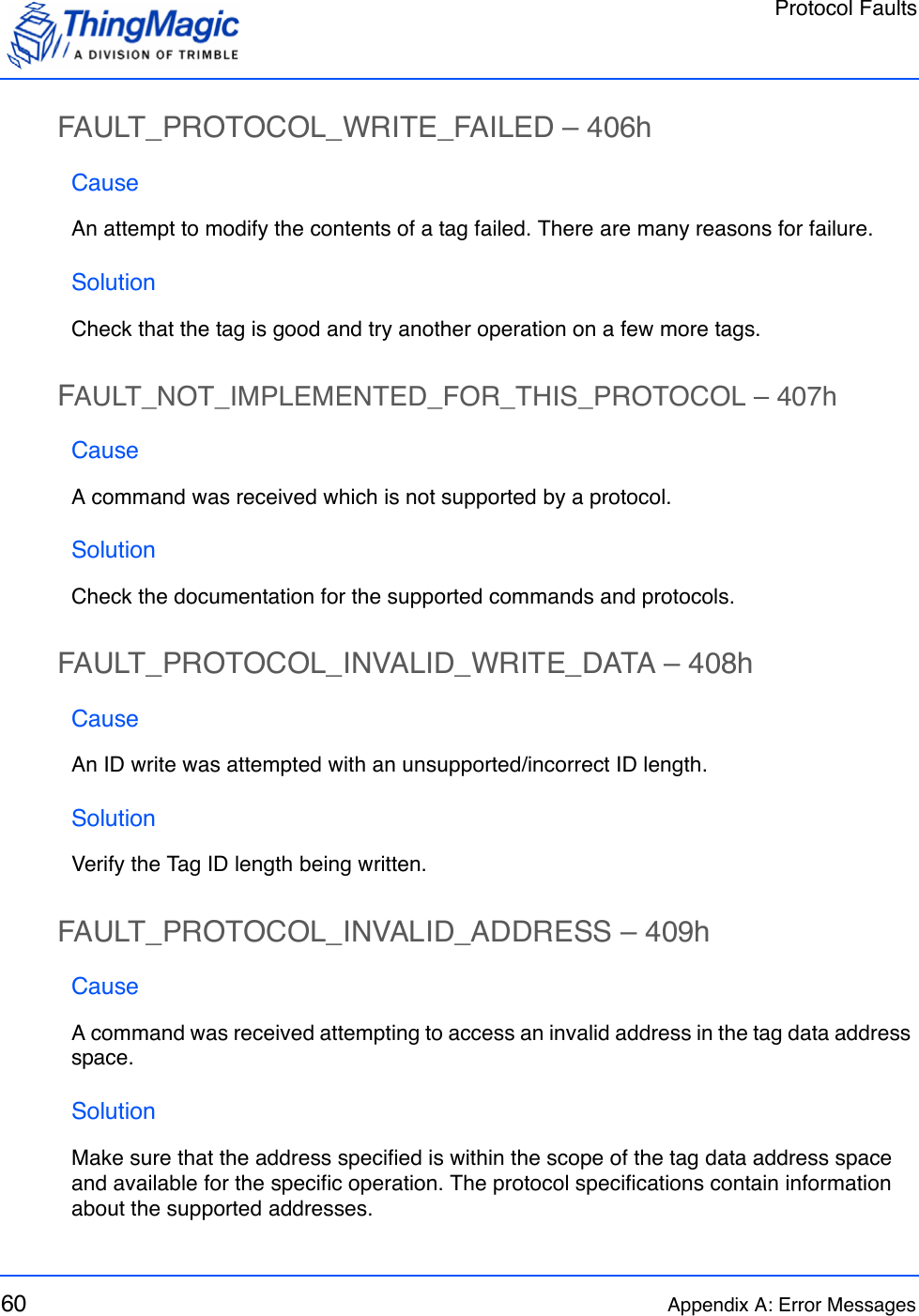 Protocol Faults60 Appendix A: Error MessagesFAULT_PROTOCOL_WRITE_FAILED – 406hCauseAn attempt to modify the contents of a tag failed. There are many reasons for failure.SolutionCheck that the tag is good and try another operation on a few more tags.FAULT_NOT_IMPLEMENTED_FOR_THIS_PROTOCOL – 407hCauseA command was received which is not supported by a protocol.SolutionCheck the documentation for the supported commands and protocols.FAULT_PROTOCOL_INVALID_WRITE_DATA – 408hCauseAn ID write was attempted with an unsupported/incorrect ID length.SolutionVerify the Tag ID length being written.FAULT_PROTOCOL_INVALID_ADDRESS – 409hCauseA command was received attempting to access an invalid address in the tag data address space. SolutionMake sure that the address specified is within the scope of the tag data address space and available for the specific operation. The protocol specifications contain information about the supported addresses.