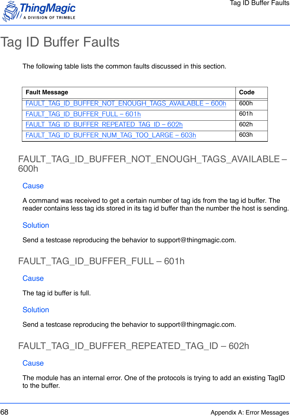 Tag ID Buffer Faults68 Appendix A: Error MessagesTag ID Buffer FaultsThe following table lists the common faults discussed in this section.FAULT_TAG_ID_BUFFER_NOT_ENOUGH_TAGS_AVAILABLE – 600hCauseA command was received to get a certain number of tag ids from the tag id buffer. The reader contains less tag ids stored in its tag id buffer than the number the host is sending.SolutionSend a testcase reproducing the behavior to support@thingmagic.com.FAULT_TAG_ID_BUFFER_FULL – 601hCauseThe tag id buffer is full.SolutionSend a testcase reproducing the behavior to support@thingmagic.com.FAULT_TAG_ID_BUFFER_REPEATED_TAG_ID – 602hCauseThe module has an internal error. One of the protocols is trying to add an existing TagID to the buffer.Fault Message CodeFAULT_TAG_ID_BUFFER_NOT_ENOUGH_TAGS_AVAILABLE – 600h 600hFAULT_TAG_ID_BUFFER_FULL – 601h 601hFAULT_TAG_ID_BUFFER_REPEATED_TAG_ID – 602h 602hFAULT_TAG_ID_BUFFER_NUM_TAG_TOO_LARGE – 603h 603h